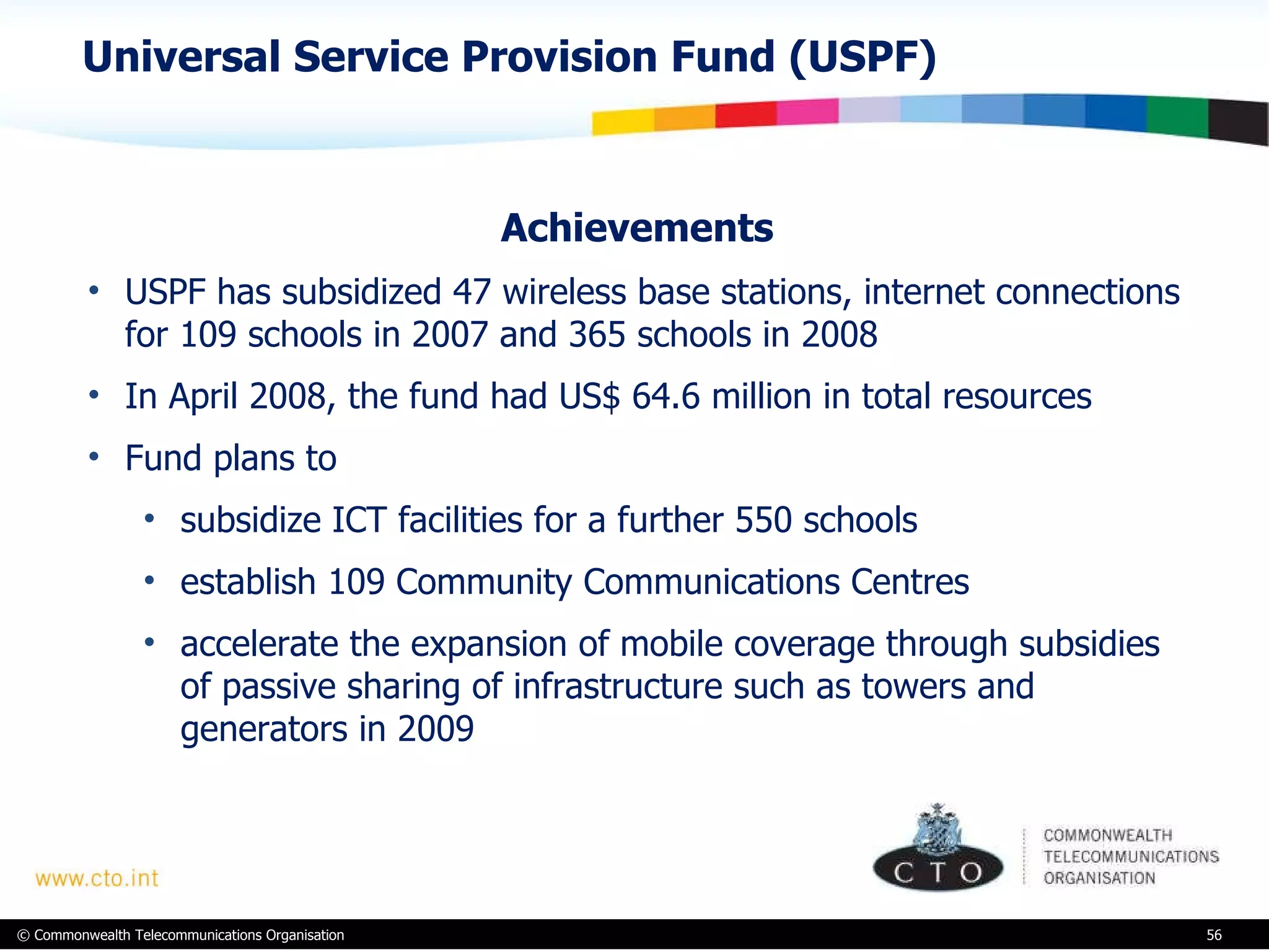 Universal Service Provision Fund (USPF) Achievements  USPF has subsidized 47 wireless base stations, internet connections for 109 schools in 2007 and 365 schools in 2008 In April 2008, the fund had US$ 64.6 million in total resources  Fund plans to  subsidize ICT facilities for a further 550 schools establish 109 Community Communications Centres accelerate the expansion of mobile coverage through subsidies of passive sharing of infrastructure such as towers and generators in 2009 