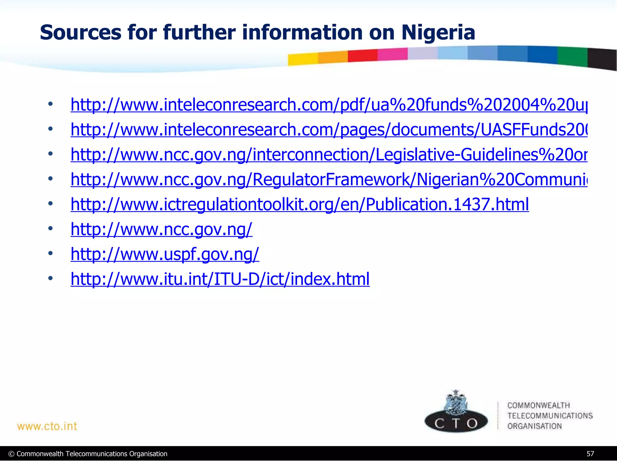 Sources for further information on Nigeria http://www.inteleconresearch.com/pdf/ua%20funds%202004%20update.pdf http://www.inteleconresearch.com/pages/documents/UASFFunds2009update-Oct2009.pdf http://www.ncc.gov.ng/interconnection/Legislative-Guidelines%20on%20Interconnection.pdf http://www.ncc.gov.ng/RegulatorFramework/Nigerian%20Communications%20Act,%202003.pdf http://www.ictregulationtoolkit.org/en/Publication.1437.html http://www.ncc.gov.ng/ http://www.uspf.gov.ng/ http://www.itu.int/ITU-D/ict/index.html 