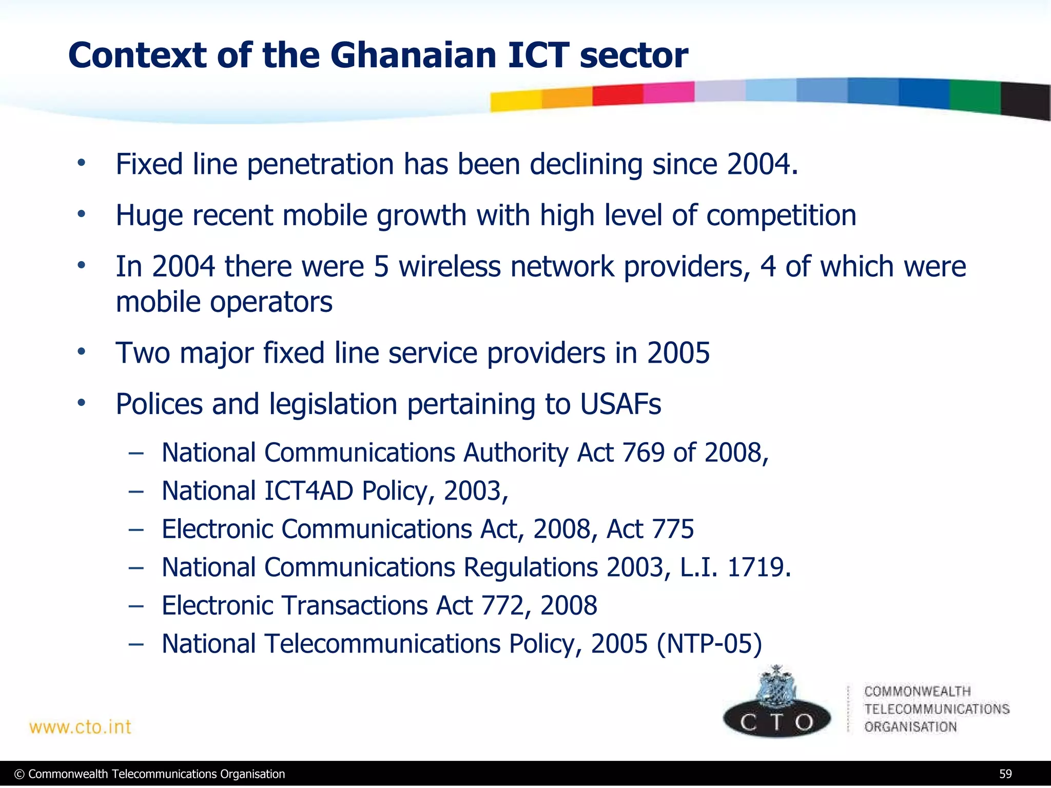 Context of the Ghanaian ICT sector Fixed line penetration has been declining since 2004. Huge recent mobile growth with high level of competition In 2004 there were 5 wireless network providers, 4 of which were mobile operators Two major fixed line service providers in 2005 Polices and legislation pertaining to USAFs National Communications Authority Act 769 of 2008, National ICT4AD Policy, 2003, Electronic Communications Act, 2008, Act 775 National Communications Regulations 2003, L.I. 1719. Electronic Transactions Act 772, 2008 National Telecommunications Policy, 2005 (NTP-05) 