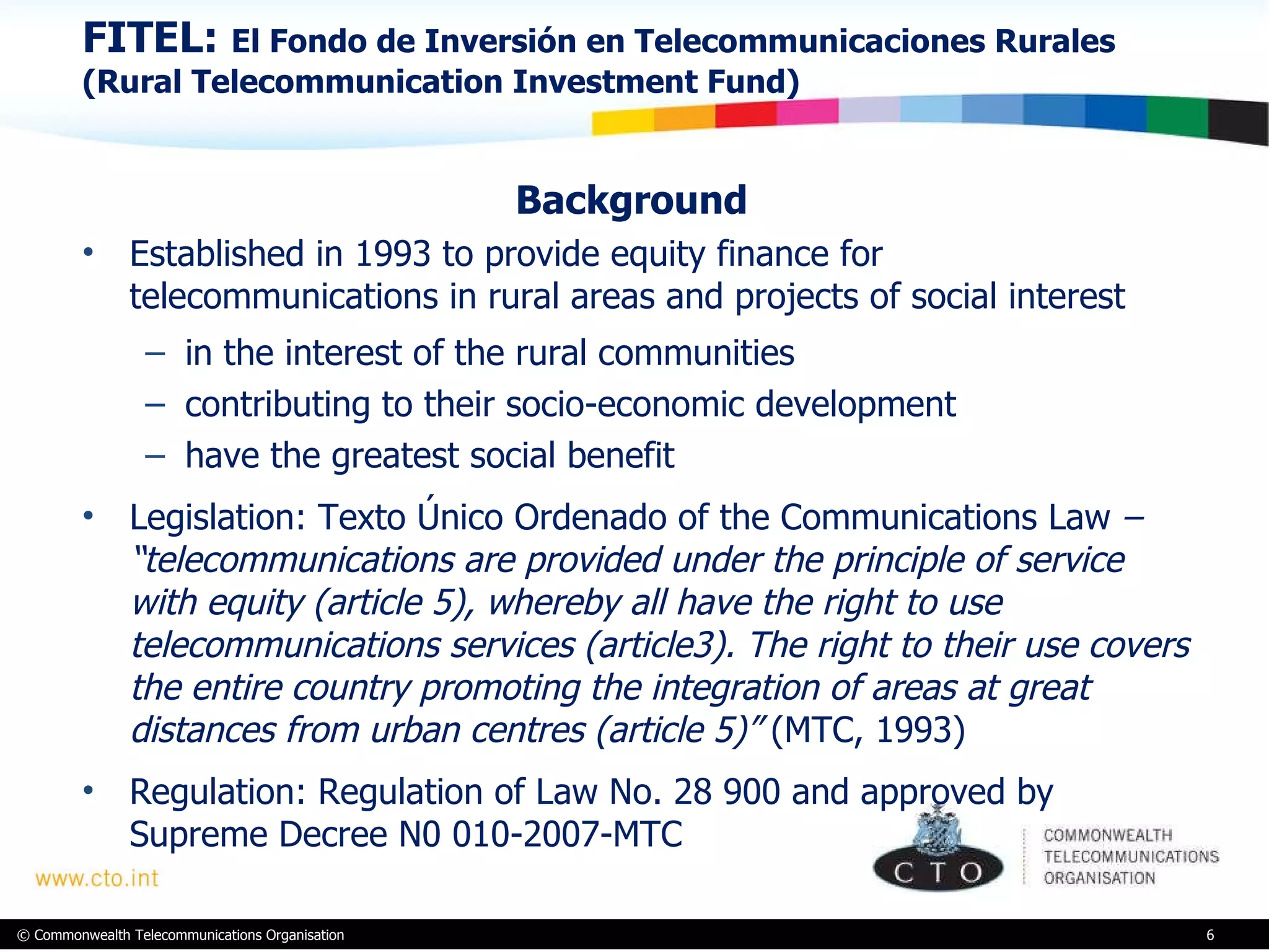 FITEL:  El Fondo de Inversión en Telecommunicaciones Rurales (Rural Telecommunication Investment Fund) Background  Established in 1993 to provide equity finance for  telecommunications in rural areas and projects of social interest  in the interest of the rural communities  contributing to their socio-economic development  have the greatest social benefit Legislation: Texto Único Ordenado of the Communications Law  – “telecommunications are provided under the principle of service with equity (article 5), whereby all have the right to use telecommunications services (article3). The right to their use covers the entire country promoting the integration of areas at great distances from urban centres (article 5)”  (MTC, 1993) Regulation: Regulation of Law No. 28 900 and approved by Supreme Decree N0 010-2007-MTC 