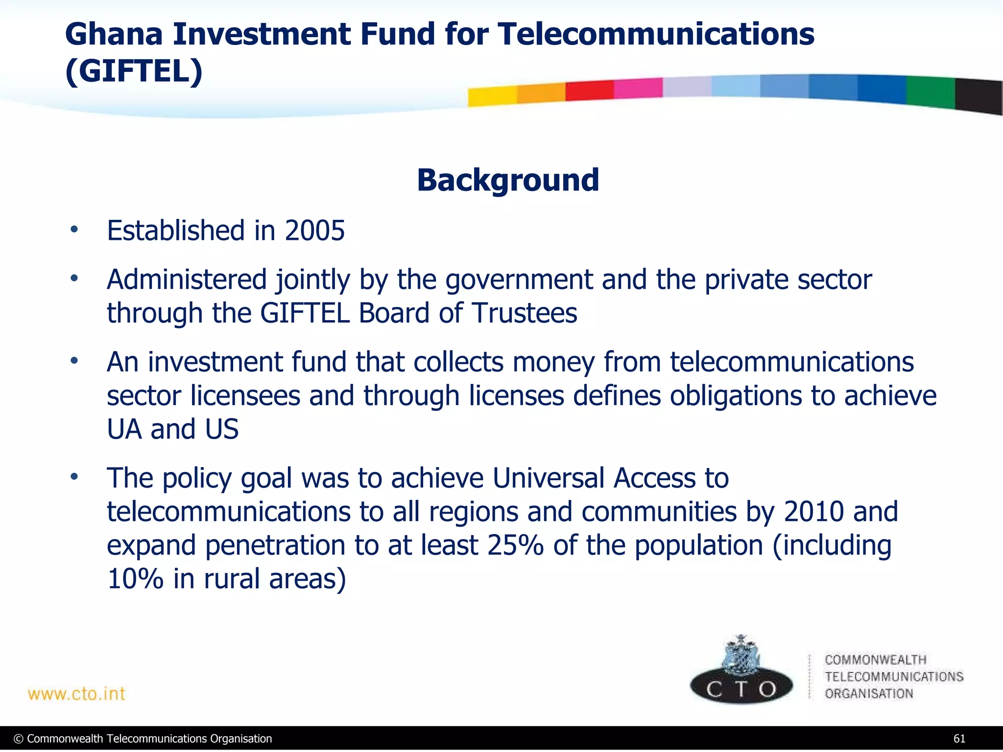 Ghana Investment Fund for Telecommunications (GIFTEL)  Background Established in 2005 Administered jointly by the government and the private sector through the GIFTEL Board of Trustees  An investment fund that collects money from telecommunications sector licensees and through licenses defines obligations to achieve UA and US The policy goal was to achieve Universal Access to telecommunications to all regions and communities by 2010 and expand penetration to at least 25% of the population (including 10% in rural areas)  