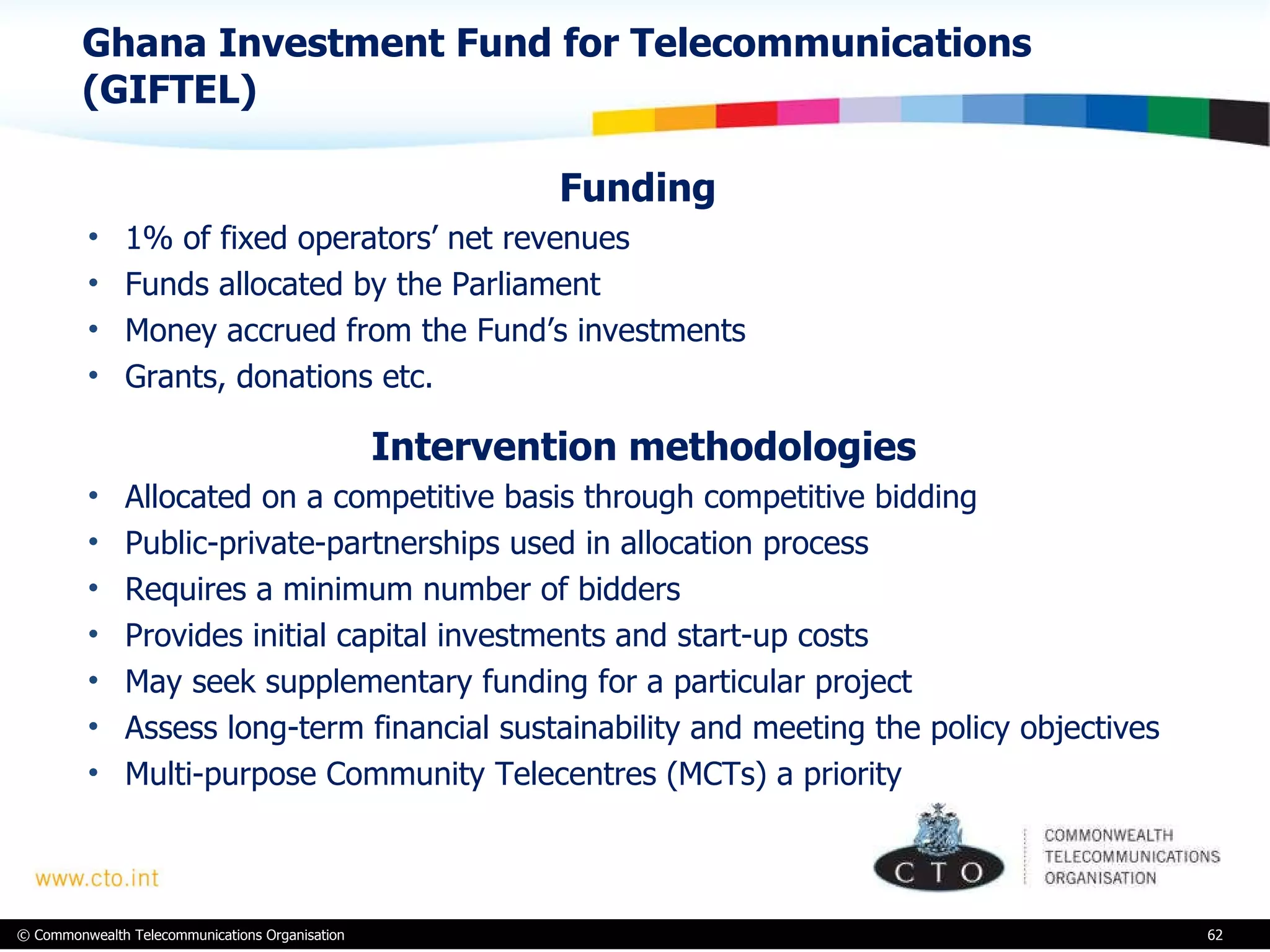 Ghana Investment Fund for Telecommunications (GIFTEL)  Funding  1% of fixed operators’ net revenues Funds allocated by the Parliament  Money accrued from the Fund’s investments Grants, donations etc.   Intervention methodologies  Allocated on a competitive basis through competitive bidding Public-private-partnerships used in allocation process Requires a minimum number of bidders Provides initial capital investments and start-up costs May seek supplementary funding for a particular project Assess long-term financial sustainability and meeting the policy objectives Multi-purpose Community Telecentres (MCTs) a priority  