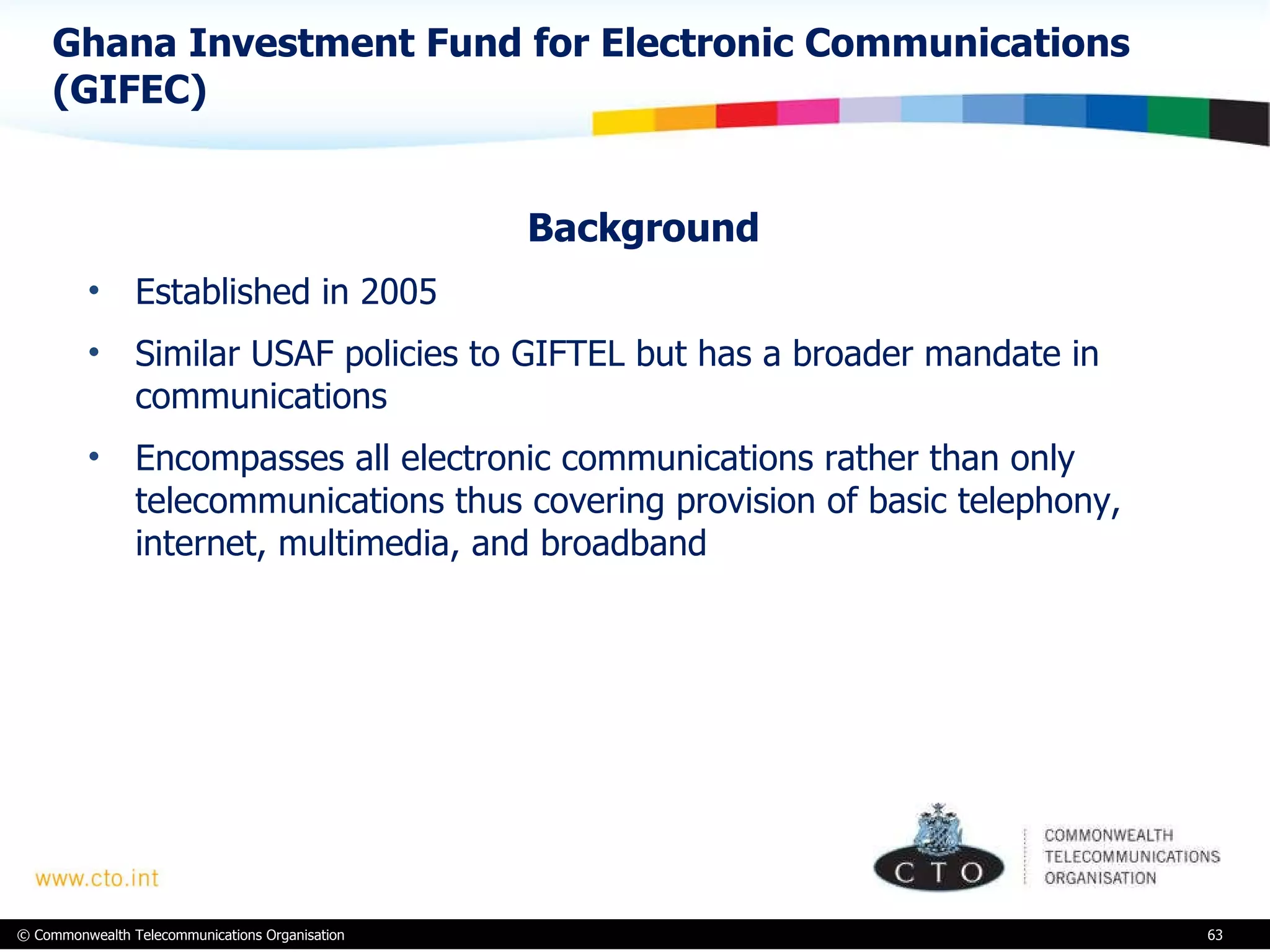 Ghana Investment Fund for Electronic Communications (GIFEC)  Background Established in 2005 Similar USAF policies to GIFTEL but has a broader mandate in communications Encompasses all electronic communications rather than only telecommunications thus covering provision of basic telephony, internet, multimedia, and broadband 