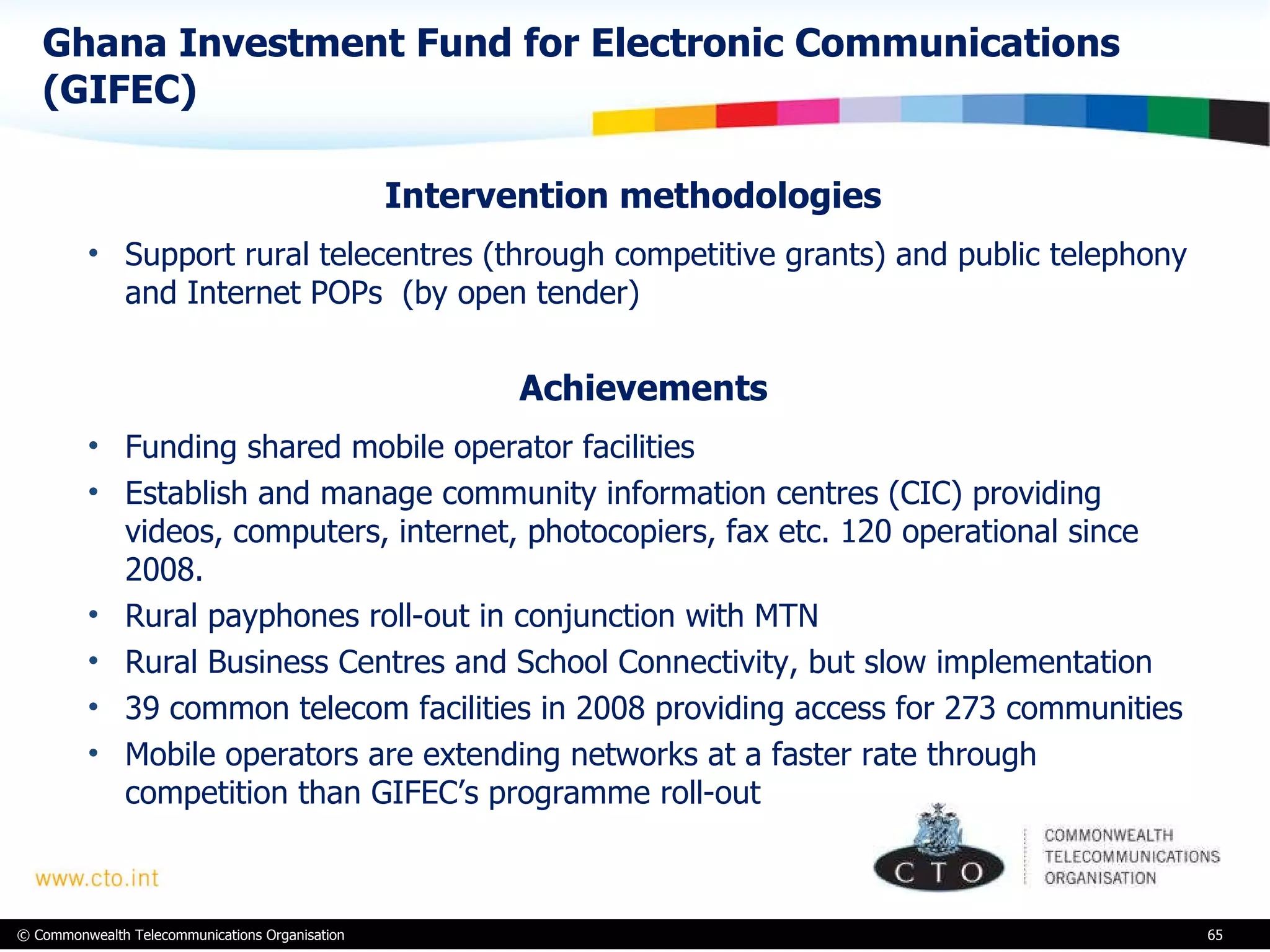 Ghana Investment Fund for Electronic Communications (GIFEC)  Intervention methodologies  Support rural telecentres (through competitive grants) and public telephony and Internet POPs  (by open tender) Achievements Funding shared mobile operator facilities Establish and manage community information centres (CIC) providing videos, computers, internet, photocopiers, fax etc. 120 operational since 2008.  Rural payphones roll-out in conjunction with MTN Rural Business Centres and School Connectivity, but slow implementation  39 common telecom facilities in 2008 providing access for 273 communities Mobile operators are extending networks at a faster rate through competition than GIFEC’s programme roll-out 