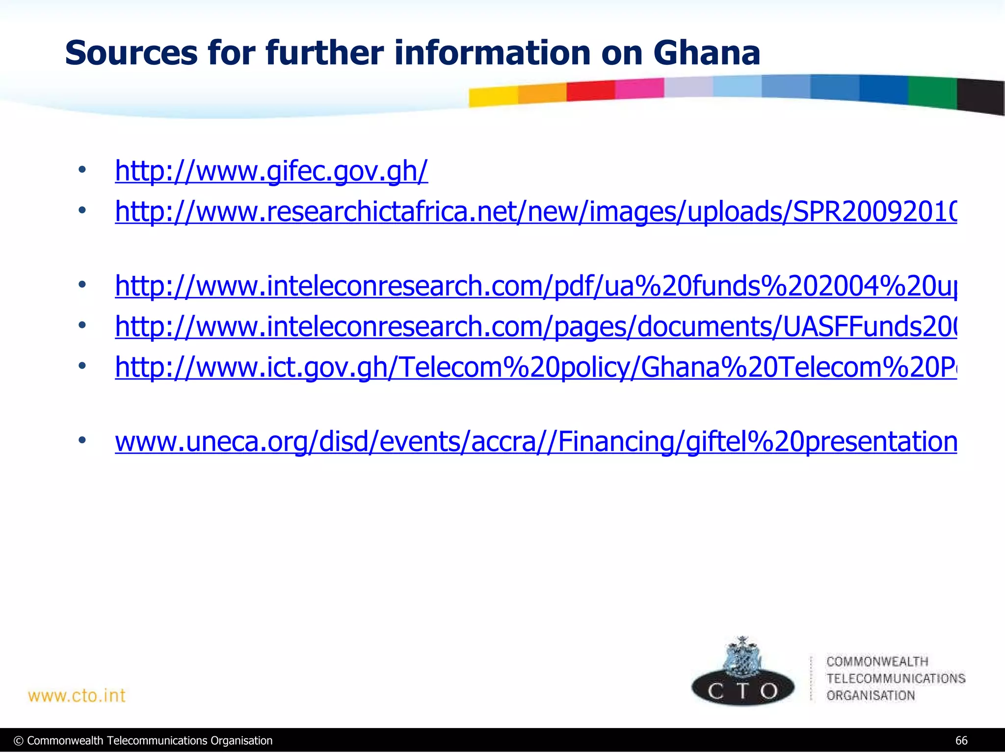 Sources for further information on Ghana http://www.gifec.gov.gh/ http://www.researchictafrica.net/new/images/uploads/SPR20092010/Ghana_ICT_SPR_2009-2010_v02.pdf   http://www.inteleconresearch.com/pdf/ua%20funds%202004%20update.pdf http://www.inteleconresearch.com/pages/documents/UASFFunds2009update-Oct2009.pdf http://www.ict.gov.gh/Telecom%20policy/Ghana%20Telecom%20Policy%20Final.pdf   www.uneca.org/disd/events/accra//Financing/giftel%20presentation.ppt   