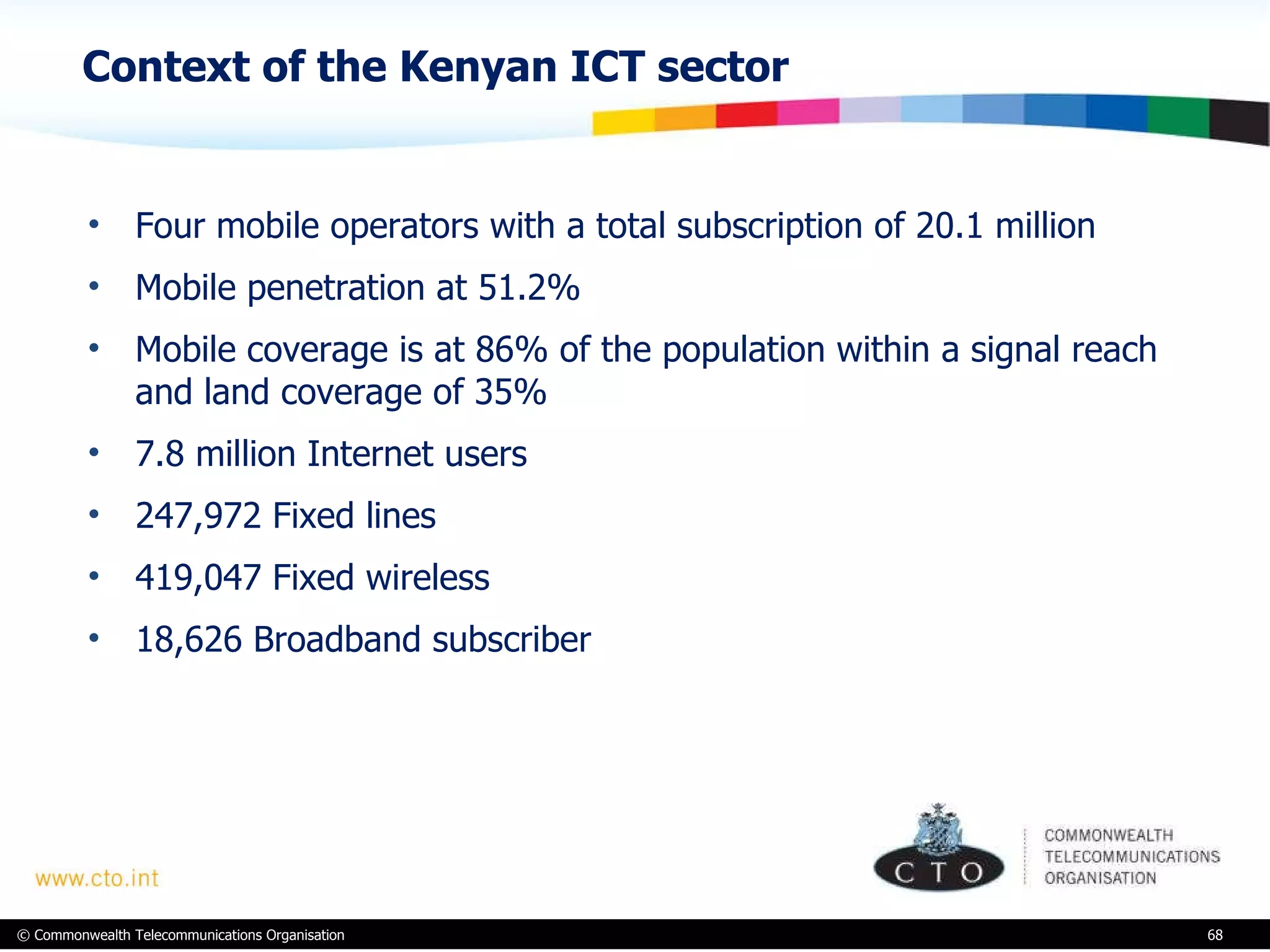 Context of the Kenyan ICT sector Four mobile operators with a total subscription of 20.1 million Mobile penetration at 51.2% Mobile coverage is at 86% of the population within a signal reach and land coverage of 35% 7.8 million Internet users  247,972 Fixed lines  419,047 Fixed wireless  18,626 Broadband subscriber  