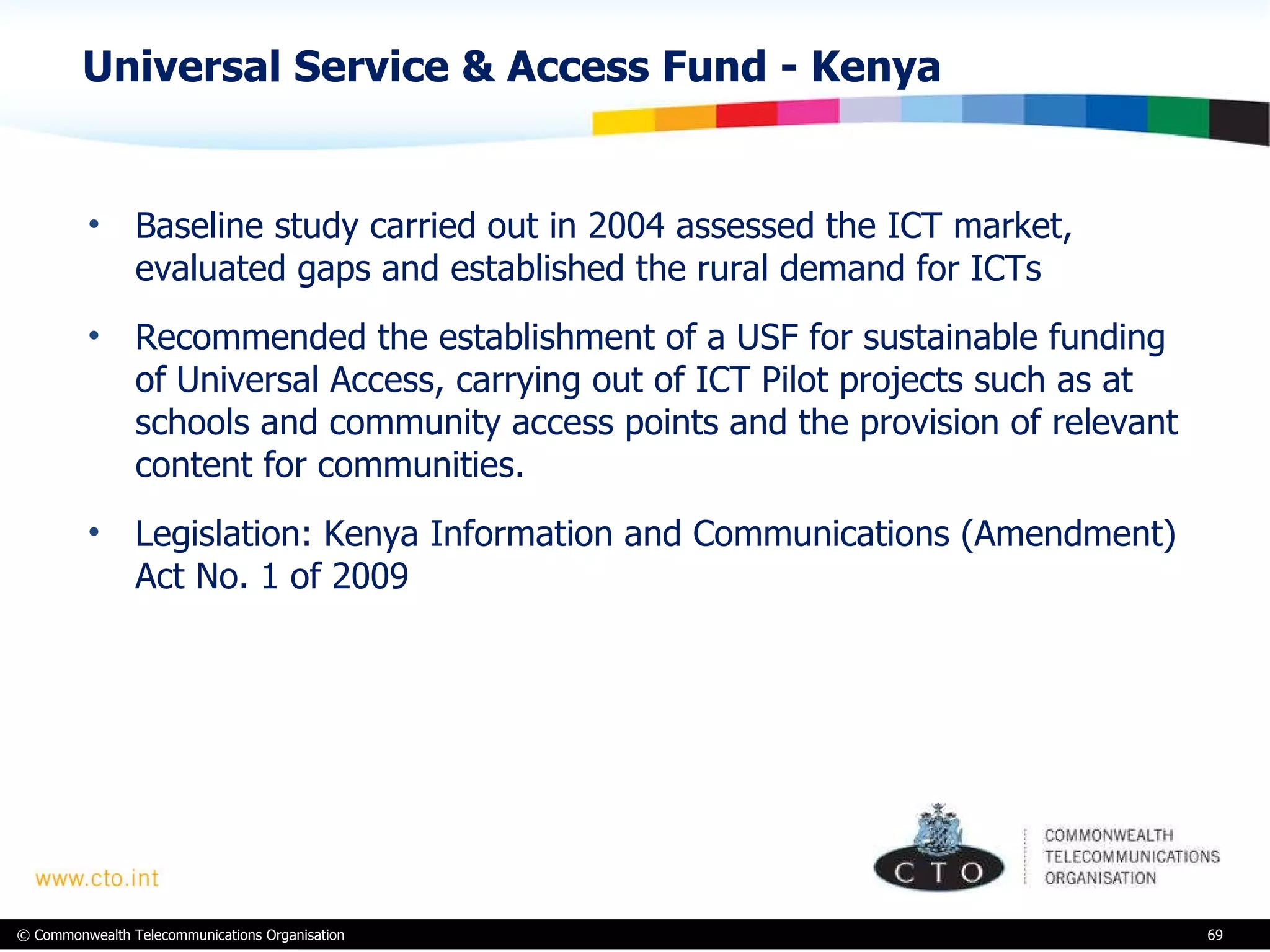 Universal Service & Access Fund - Kenya Baseline study carried out in 2004 assessed the ICT market, evaluated gaps and established the rural demand for ICTs Recommended the  establishment of a USF for sustainable funding of Universal Access, carrying out of ICT Pilot projects such as at schools and community access points and the provision of relevant content for communities. Legislation:  Kenya Information and Communications (Amendment) Act No. 1 of 2009  