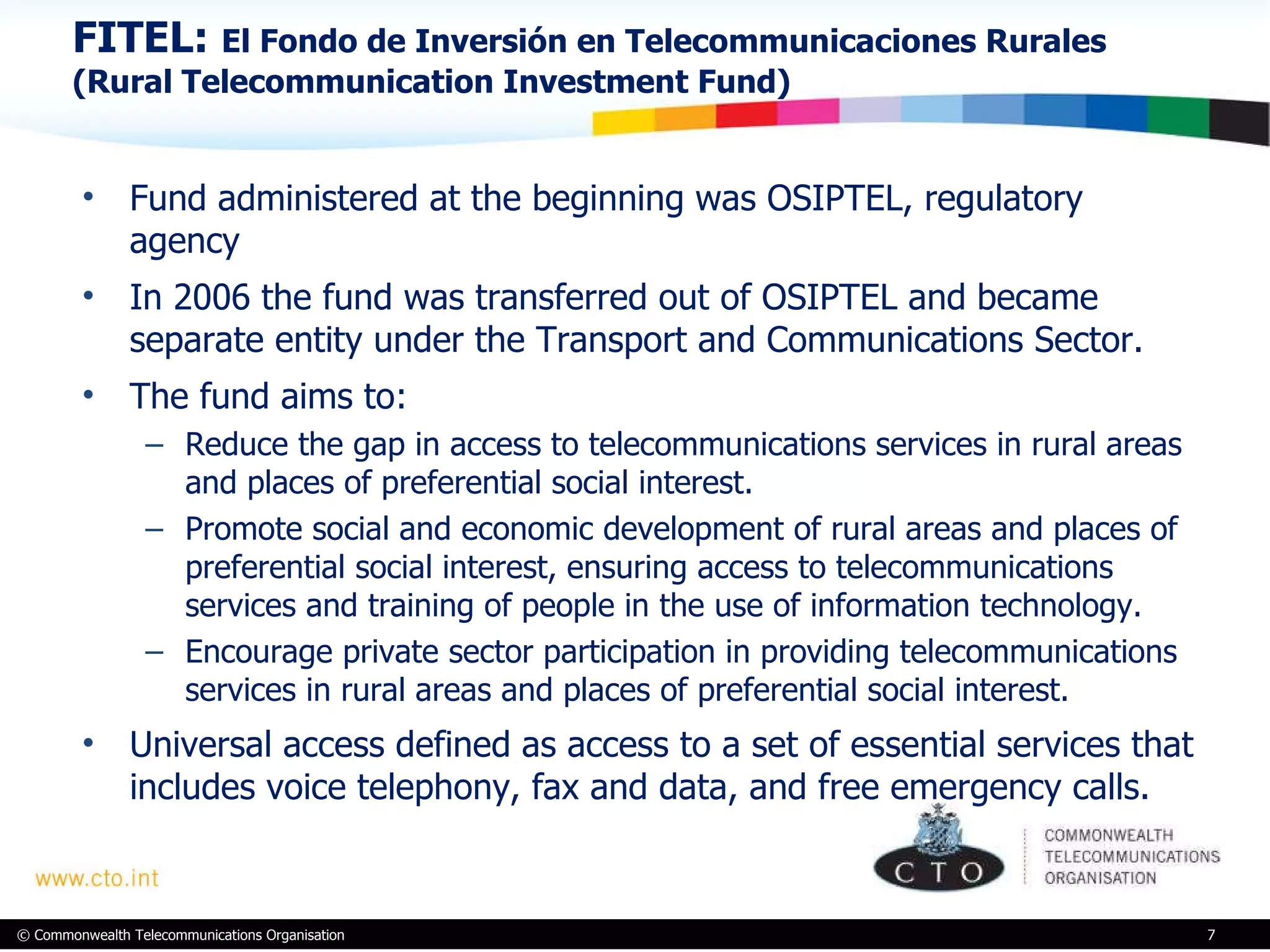 FITEL:  El Fondo de Inversión en Telecommunicaciones Rurales (Rural Telecommunication Investment Fund) Fund administered at the beginning was OSIPTEL, regulatory agency In 2006 the fund was transferred out of OSIPTEL and became separate entity under the Transport and Communications Sector. The fund aims to: Reduce the gap in access to telecommunications services in rural areas and places of preferential social interest. Promote social and economic development of rural areas and places of preferential social interest, ensuring access to telecommunications services and training of people in the use of information technology. Encourage private sector participation in providing telecommunications services in rural areas and places of preferential social interest. Universal access defined as access to a set of essential services that includes voice telephony, fax and data, and free emergency calls.  