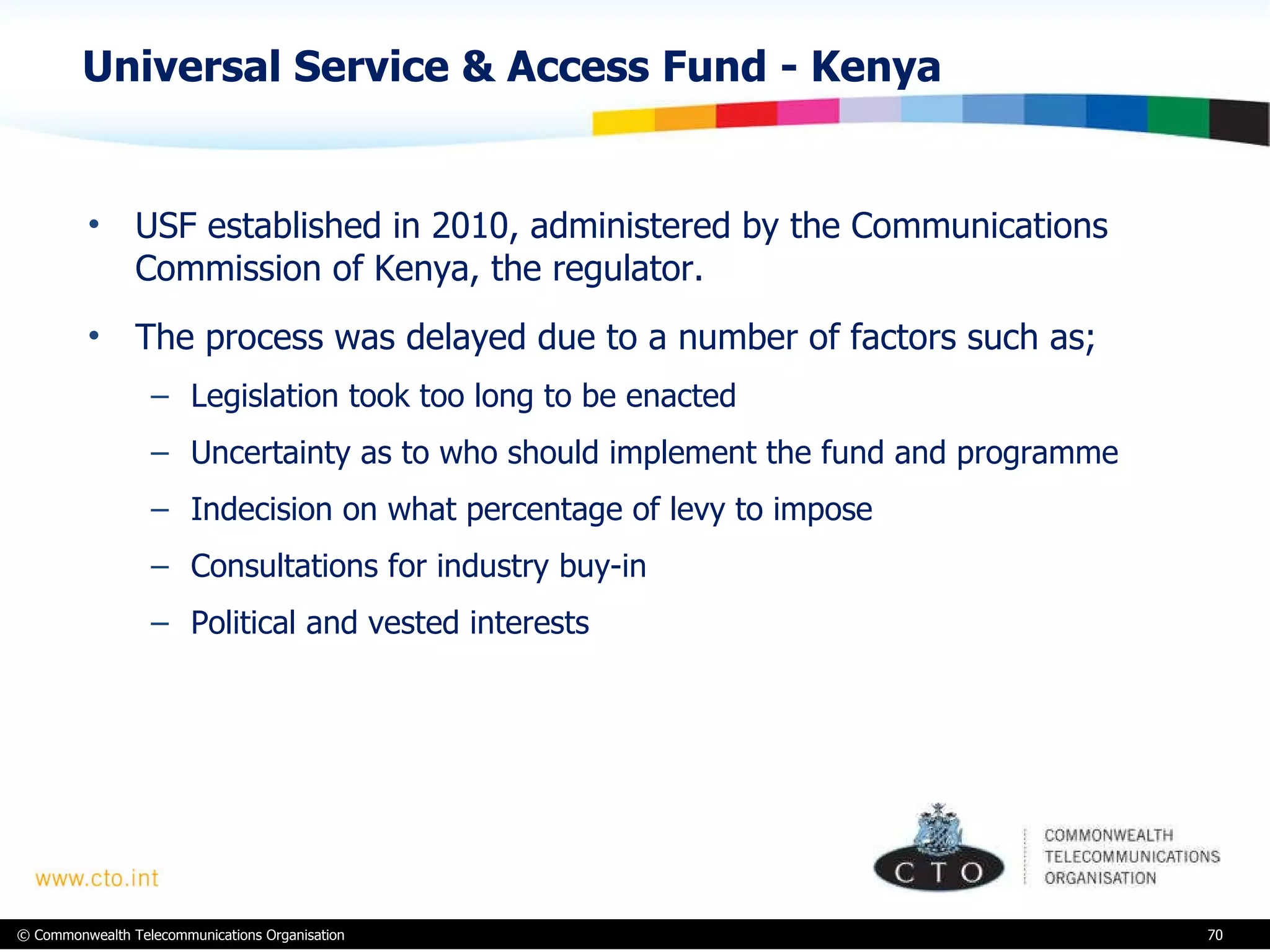 Universal Service & Access Fund - Kenya  USF established in 2010, administered by the Communications Commission of Kenya, the regulator.  The process was delayed due to a number of factors such as; Legislation took too long to be enacted Uncertainty as to who should implement the fund and programme Indecision on what percentage of levy to impose Consultations for industry buy-in Political and vested interests 