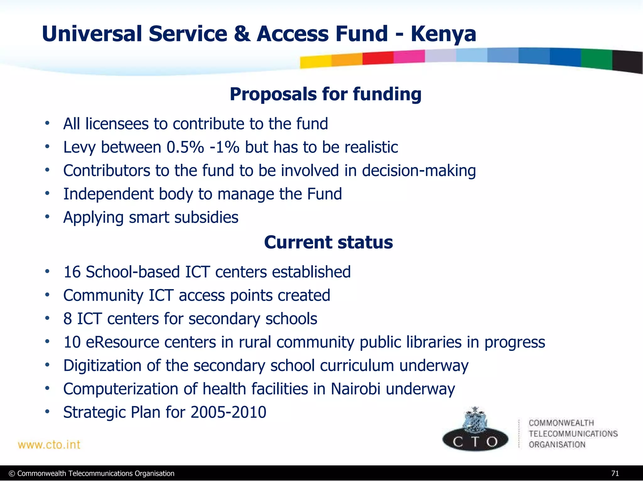 Universal Service & Access Fund - Kenya Proposals for funding All licensees to contribute to the fund Levy between 0.5% -1% but has to be realistic  Contributors to the fund to be involved in decision-making Independent body to manage the Fund Applying smart subsidies    Current status 16 School-based ICT centers established Community ICT access points created  8 ICT centers for secondary schools 10 eResource centers in rural community public libraries in progress Digitization of the secondary school curriculum underway  Computerization of health facilities in Nairobi underway Strategic Plan for 2005-2010  