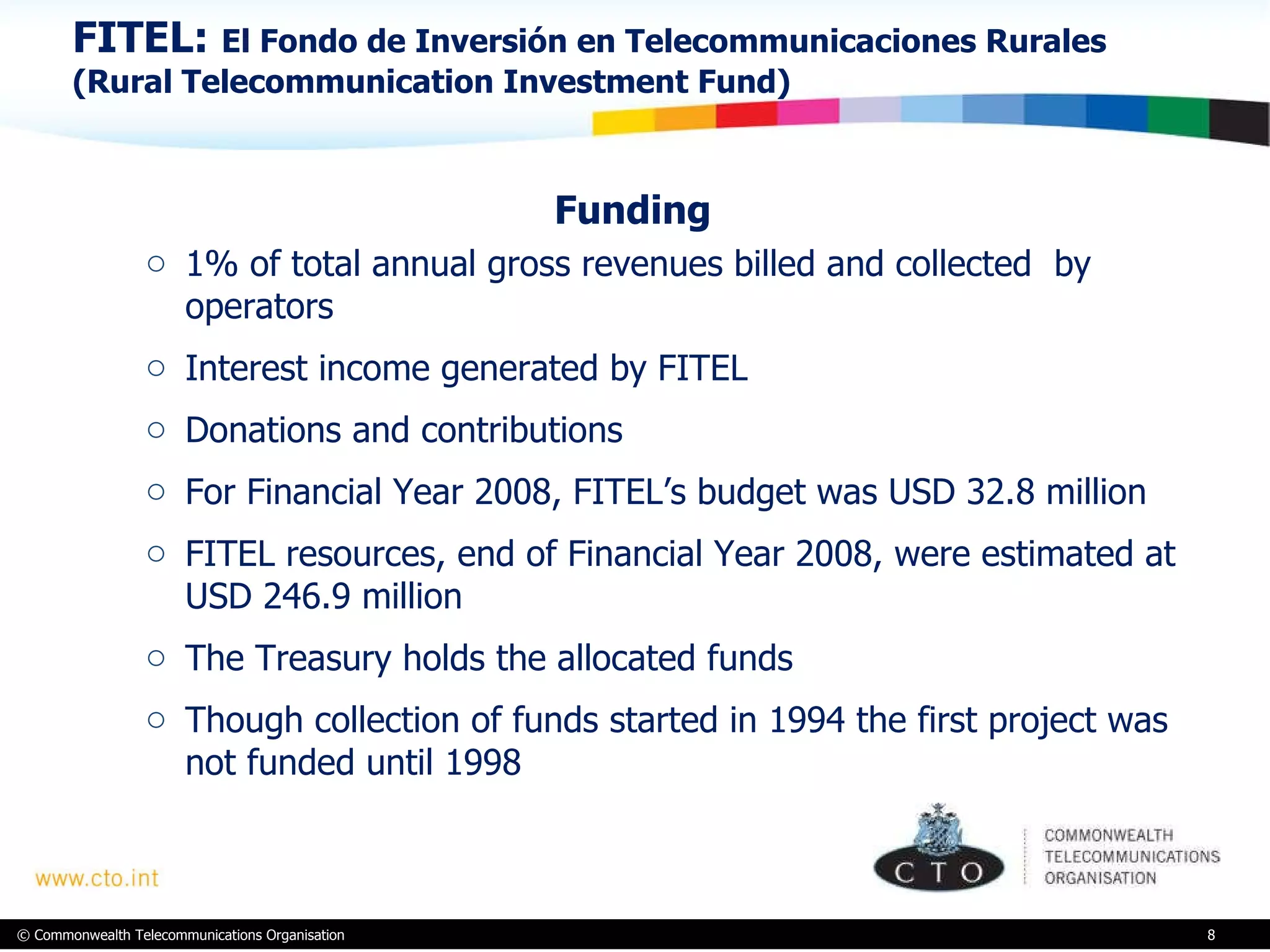 FITEL:  El Fondo de Inversión en Telecommunicaciones Rurales (Rural Telecommunication Investment Fund) Funding   1% of total annual gross revenues billed and collected  by operators Interest income generated by FITEL Donations and contributions For Financial Year 2008, FITEL’s budget was USD 32.8 million  FITEL resources, end of Financial Year 2008, were estimated at USD 246.9 million  The Treasury holds the allocated funds Though collection of funds started in 1994 the first project was not funded until 1998 