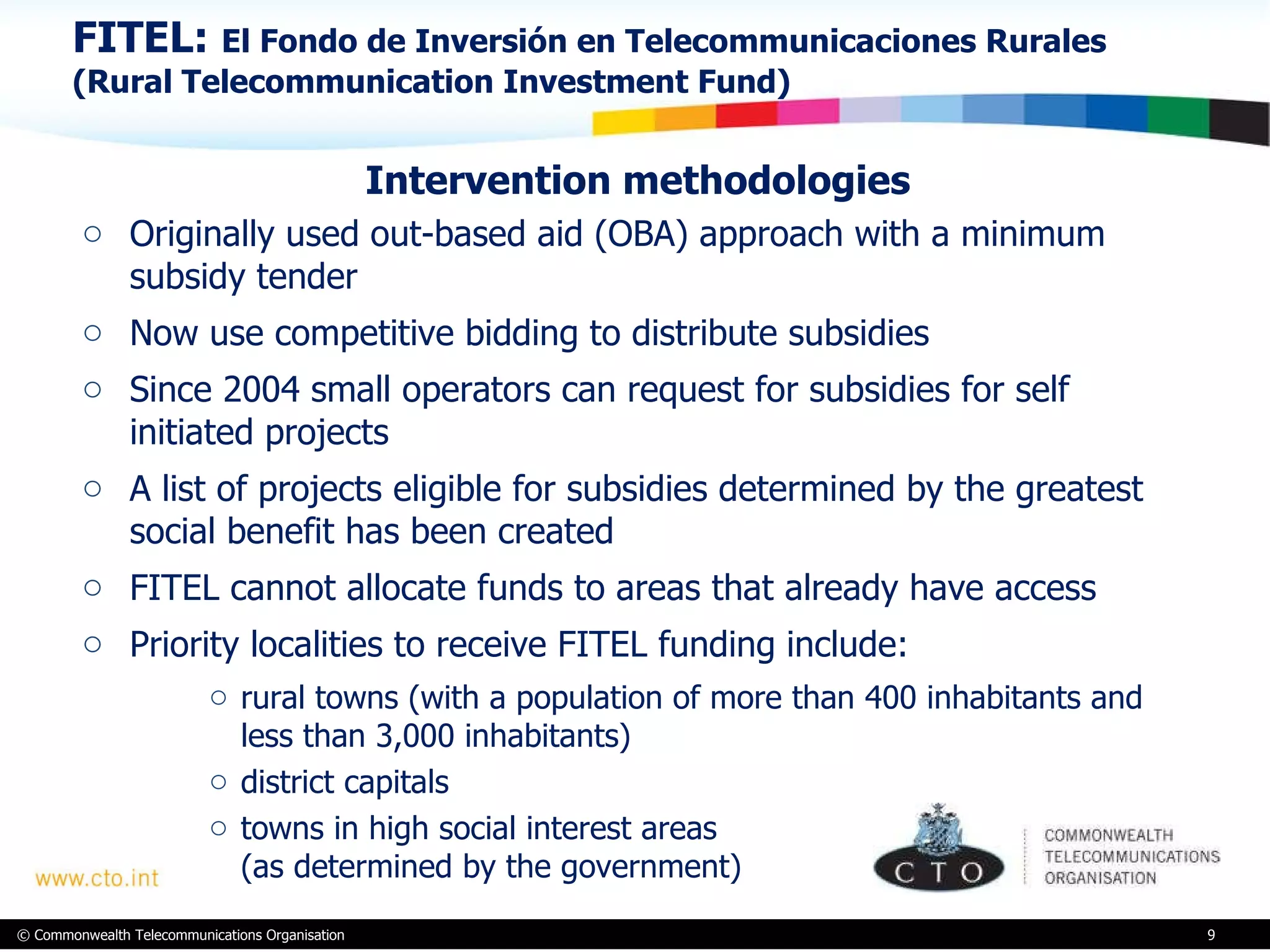 FITEL:  El Fondo de Inversión en Telecommunicaciones Rurales (Rural Telecommunication Investment Fund) Intervention methodologies Originally used out-based aid (OBA) approach with a minimum subsidy tender Now use competitive bidding to distribute subsidies Since 2004 small operators can request for subsidies for self initiated projects A list of projects eligible for subsidies determined by the greatest social benefit has been created FITEL cannot allocate funds to areas that already have access  Priority localities to receive FITEL funding include:  rural towns (with a population of more than 400 inhabitants and less than 3,000 inhabitants) district capitals towns in high social interest areas  (as determined by the government) 