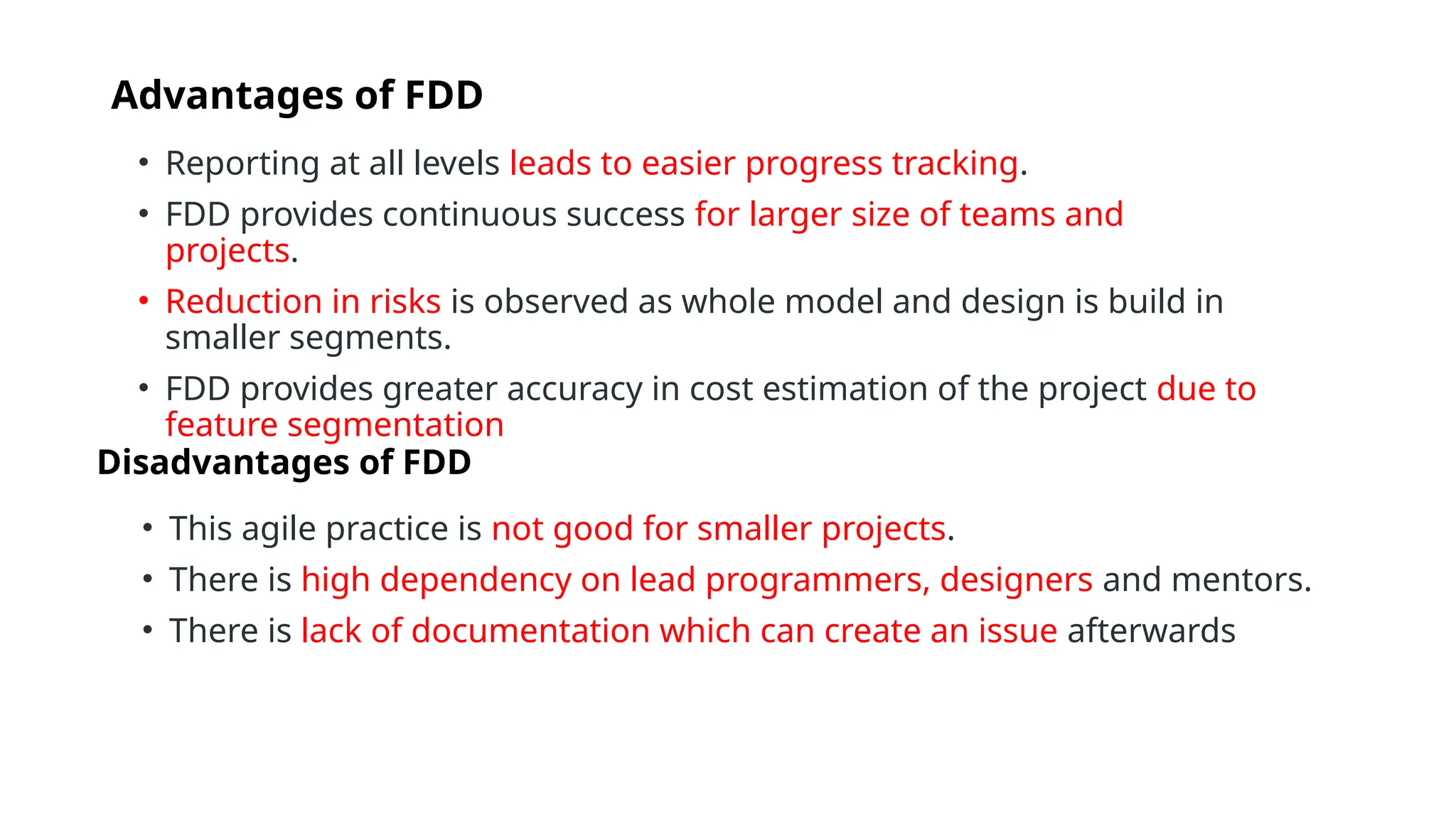 Advantages of FDD
• Reporting at all levels leads to easier progress tracking.
• FDD provides continuous success for larger size of teams and
projects.
• Reduction in risks is observed as whole model and design is build in
smaller segments.
• FDD provides greater accuracy in cost estimation of the project due to
feature segmentation
Disadvantages of FDD
• This agile practice is not good for smaller projects.
• There is high dependency on lead programmers, designers and mentors.
• There is lack of documentation which can create an issue afterwards
 