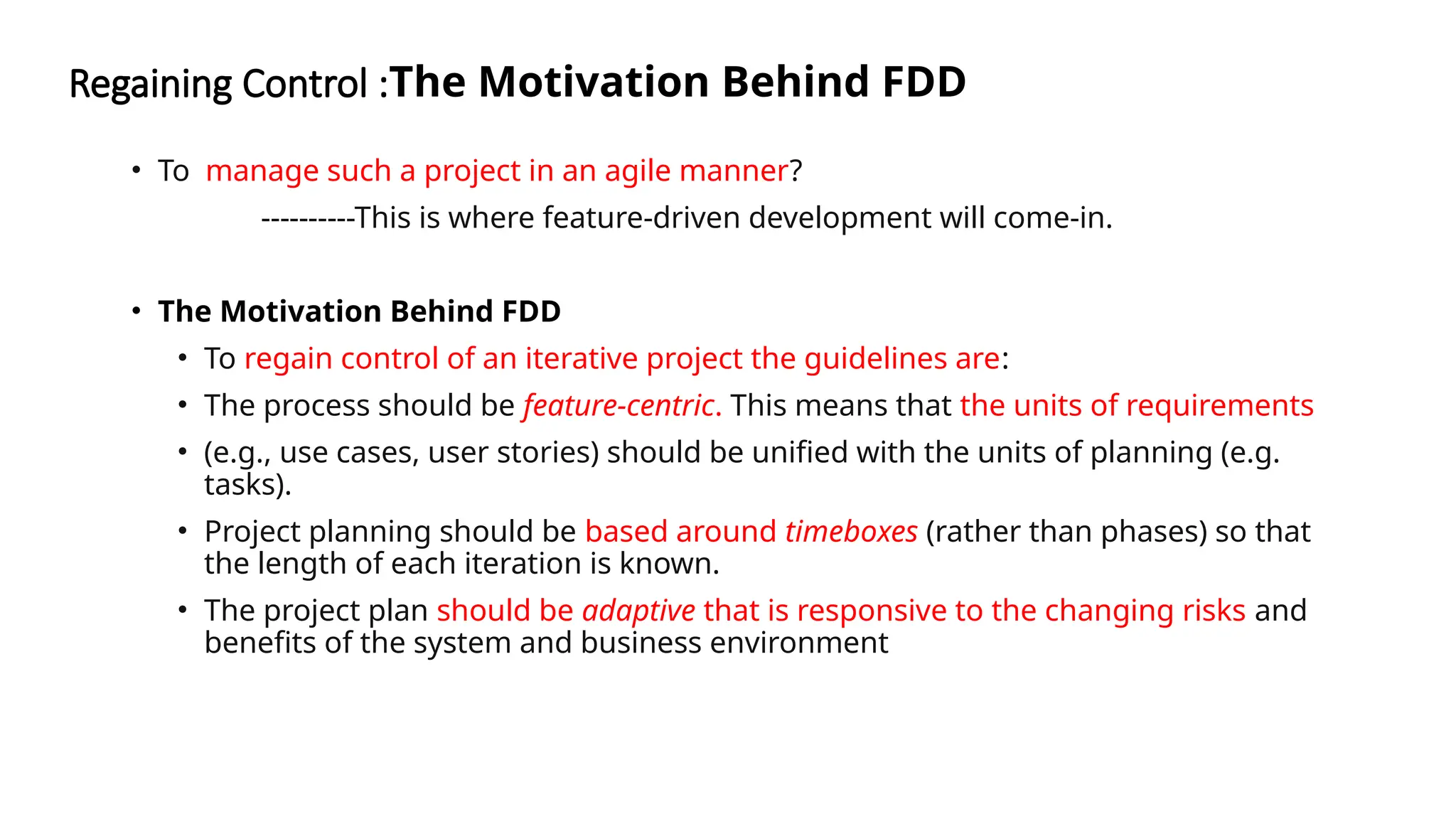 Regaining Control :The Motivation Behind FDD
• To manage such a project in an agile manner?
----------This is where feature-driven development will come-in.
• The Motivation Behind FDD
• To regain control of an iterative project the guidelines are:
• The process should be feature-centric. This means that the units of requirements
• (e.g., use cases, user stories) should be unified with the units of planning (e.g.
tasks).
• Project planning should be based around timeboxes (rather than phases) so that
the length of each iteration is known.
• The project plan should be adaptive that is responsive to the changing risks and
benefits of the system and business environment
 