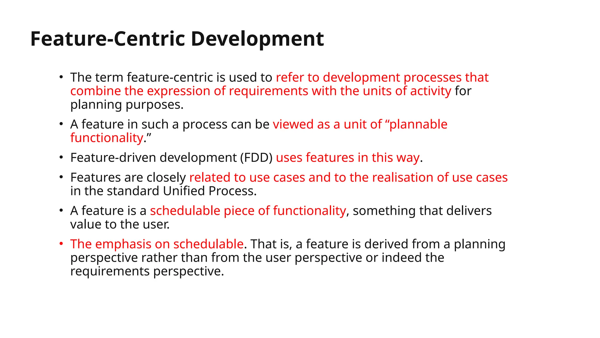 Feature-Centric Development
• The term feature-centric is used to refer to development processes that
combine the expression of requirements with the units of activity for
planning purposes.
• A feature in such a process can be viewed as a unit of “plannable
functionality.”
• Feature-driven development (FDD) uses features in this way.
• Features are closely related to use cases and to the realisation of use cases
in the standard Unified Process.
• A feature is a schedulable piece of functionality, something that delivers
value to the user.
• The emphasis on schedulable. That is, a feature is derived from a planning
perspective rather than from the user perspective or indeed the
requirements perspective.
 