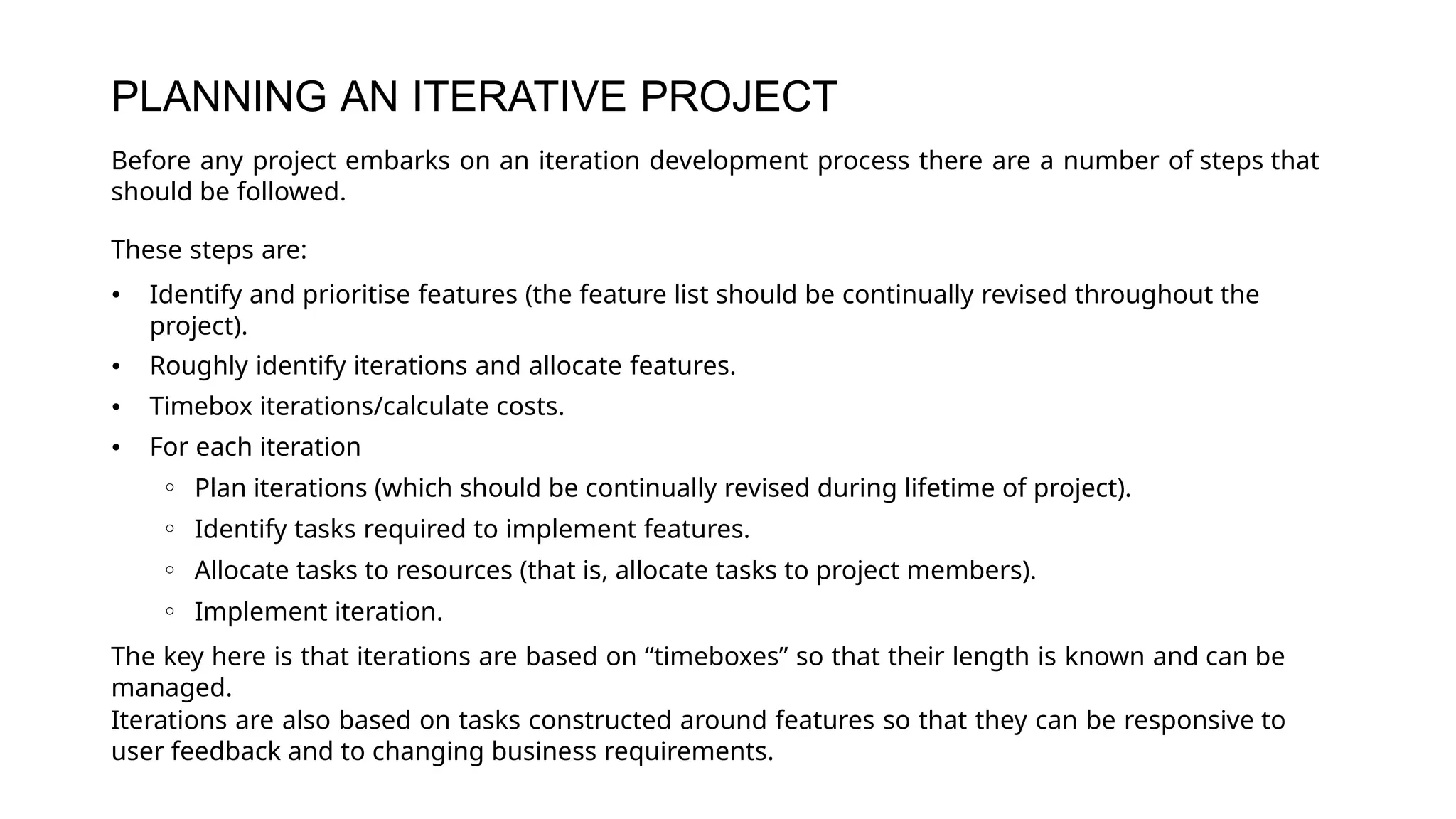 PLANNING AN ITERATIVE PROJECT
Before any project embarks on an iteration development process there are a number of steps that
should be followed.
These steps are:
• Identify and prioritise features (the feature list should be continually revised throughout the
project).
• Roughly identify iterations and allocate features.
• Timebox iterations/calculate costs.
• For each iteration
◦ Plan iterations (which should be continually revised during lifetime of project).
◦ Identify tasks required to implement features.
◦ Allocate tasks to resources (that is, allocate tasks to project members).
◦ Implement iteration.
The key here is that iterations are based on “timeboxes” so that their length is known and can be
managed.
Iterations are also based on tasks constructed around features so that they can be responsive to
user feedback and to changing business requirements.
 