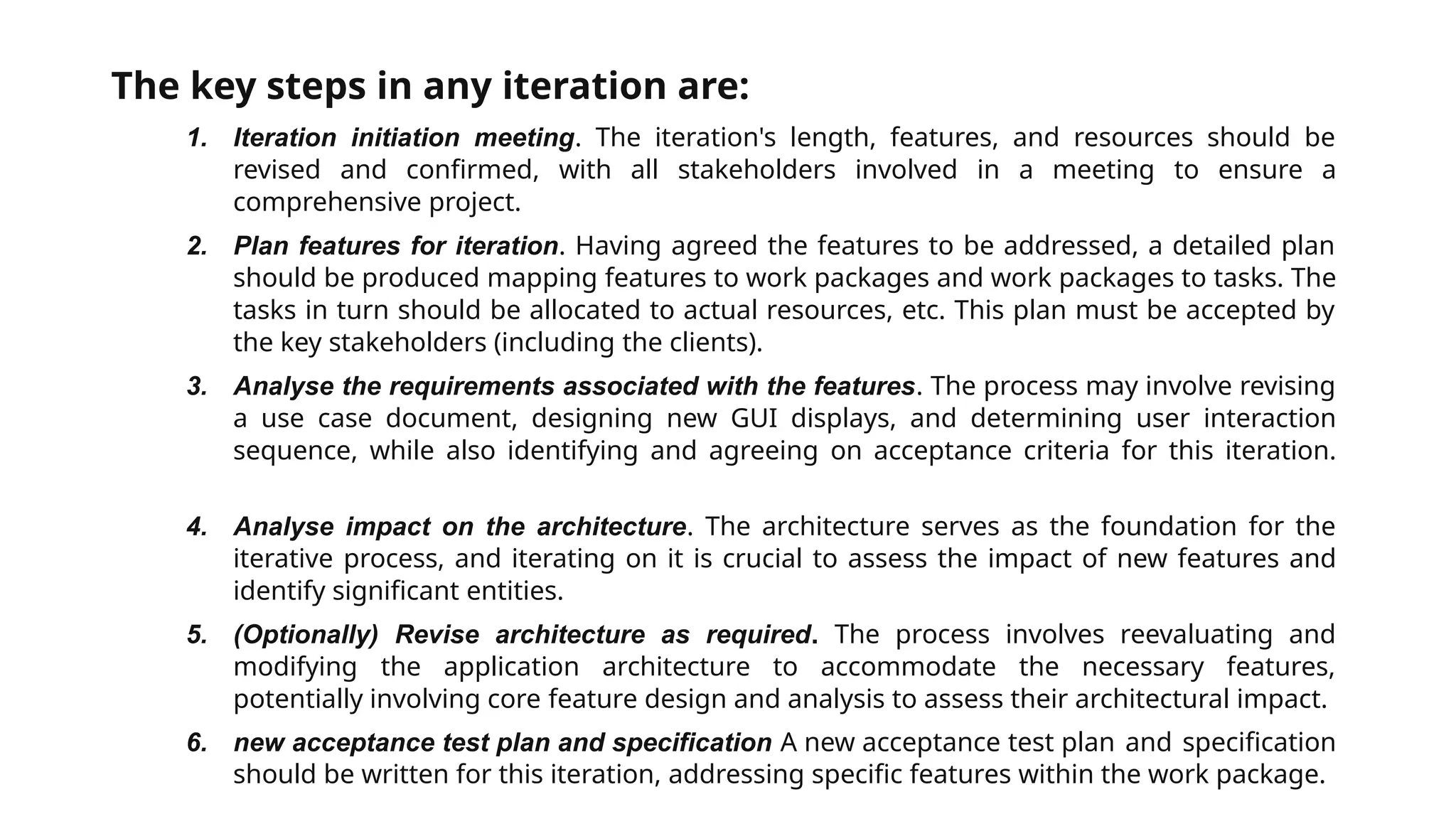 The key steps in any iteration are:
1. Iteration initiation meeting. The iteration's length, features, and resources should be
revised and confirmed, with all stakeholders involved in a meeting to ensure a
comprehensive project.
2. Plan features for iteration. Having agreed the features to be addressed, a detailed plan
should be produced mapping features to work packages and work packages to tasks. The
tasks in turn should be allocated to actual resources, etc. This plan must be accepted by
the key stakeholders (including the clients).
3. Analyse the requirements associated with the features. The process may involve revising
a use case document, designing new GUI displays, and determining user interaction
sequence, while also identifying and agreeing on acceptance criteria for this iteration.
4. Analyse impact on the architecture. The architecture serves as the foundation for the
iterative process, and iterating on it is crucial to assess the impact of new features and
identify significant entities.
5. (Optionally) Revise architecture as required. The process involves reevaluating and
modifying the application architecture to accommodate the necessary features,
potentially involving core feature design and analysis to assess their architectural impact.
6. new acceptance test plan and specification A new acceptance test plan and specification
should be written for this iteration, addressing specific features within the work package.
 