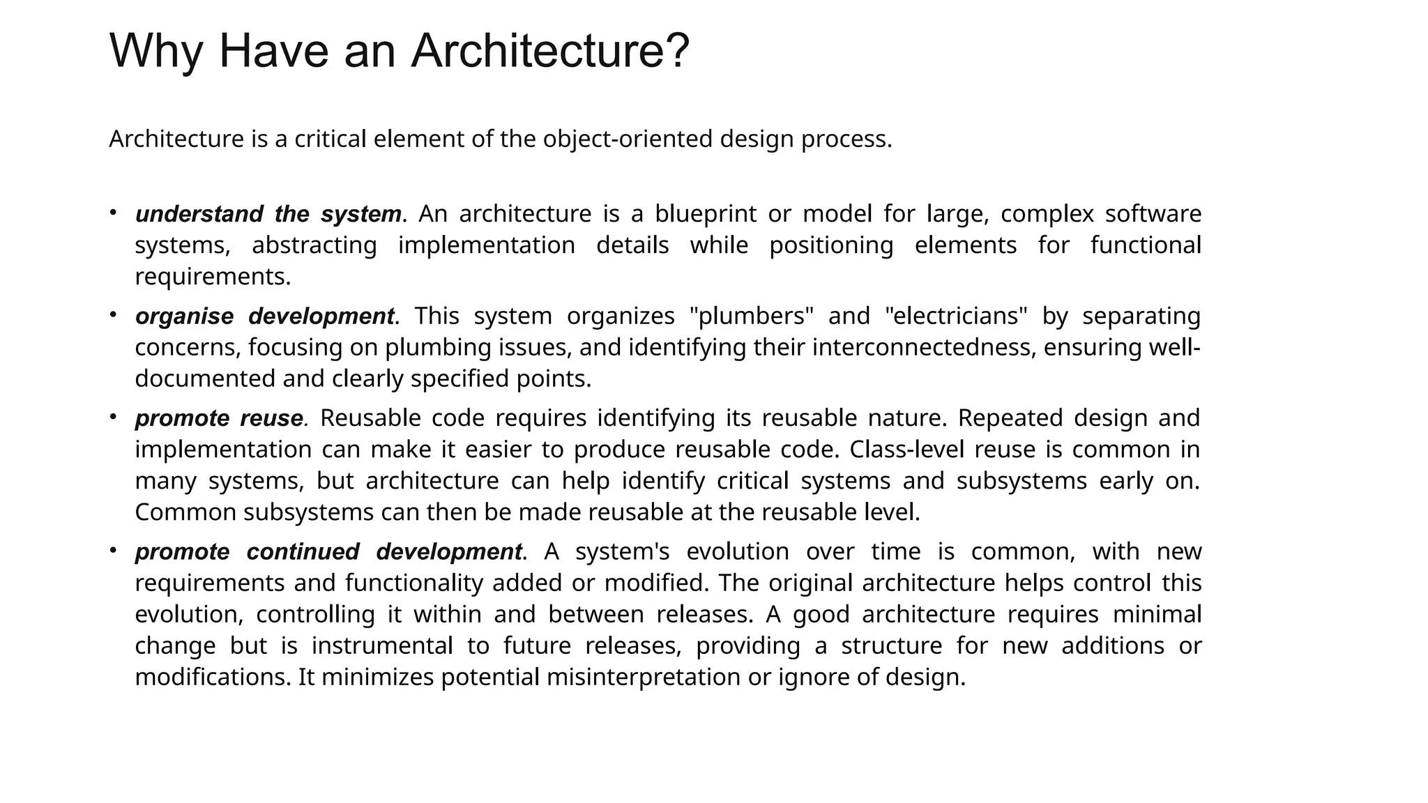 Why Have an Architecture?
Architecture is a critical element of the object-oriented design process.
• understand the system. An architecture is a blueprint or model for large, complex software
systems, abstracting implementation details while positioning elements for functional
requirements.
• organise development. This system organizes "plumbers" and "electricians" by separating
concerns, focusing on plumbing issues, and identifying their interconnectedness, ensuring well-
documented and clearly specified points.
• promote reuse. Reusable code requires identifying its reusable nature. Repeated design and
implementation can make it easier to produce reusable code. Class-level reuse is common in
many systems, but architecture can help identify critical systems and subsystems early on.
Common subsystems can then be made reusable at the reusable level.
• promote continued development. A system's evolution over time is common, with new
requirements and functionality added or modified. The original architecture helps control this
evolution, controlling it within and between releases. A good architecture requires minimal
change but is instrumental to future releases, providing a structure for new additions or
modifications. It minimizes potential misinterpretation or ignore of design.
 