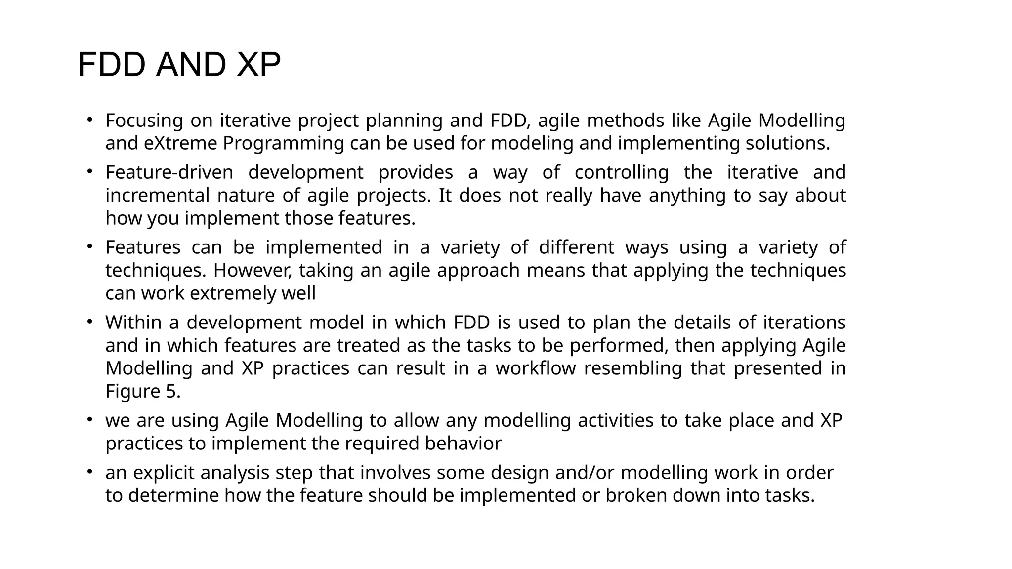 FDD AND XP
• Focusing on iterative project planning and FDD, agile methods like Agile Modelling
and eXtreme Programming can be used for modeling and implementing solutions.
• Feature-driven development provides a way of controlling the iterative and
incremental nature of agile projects. It does not really have anything to say about
how you implement those features.
• Features can be implemented in a variety of different ways using a variety of
techniques. However, taking an agile approach means that applying the techniques
can work extremely well
• Within a development model in which FDD is used to plan the details of iterations
and in which features are treated as the tasks to be performed, then applying Agile
Modelling and XP practices can result in a workflow resembling that presented in
Figure 5.
• we are using Agile Modelling to allow any modelling activities to take place and XP
practices to implement the required behavior
• an explicit analysis step that involves some design and/or modelling work in order
to determine how the feature should be implemented or broken down into tasks.
 