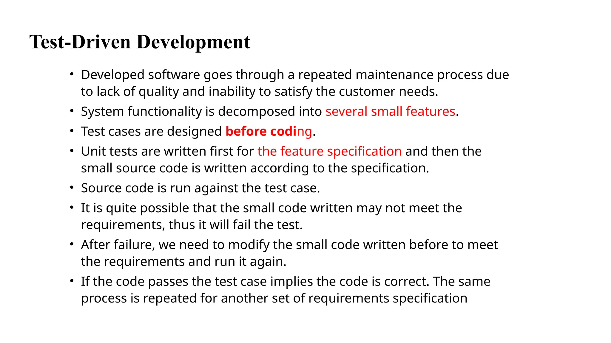 Test-Driven Development
• Developed software goes through a repeated maintenance process due
to lack of quality and inability to satisfy the customer needs.
• System functionality is decomposed into several small features.
• Test cases are designed before coding.
• Unit tests are written first for the feature specification and then the
small source code is written according to the specification.
• Source code is run against the test case.
• It is quite possible that the small code written may not meet the
requirements, thus it will fail the test.
• After failure, we need to modify the small code written before to meet
the requirements and run it again.
• If the code passes the test case implies the code is correct. The same
process is repeated for another set of requirements specification
 