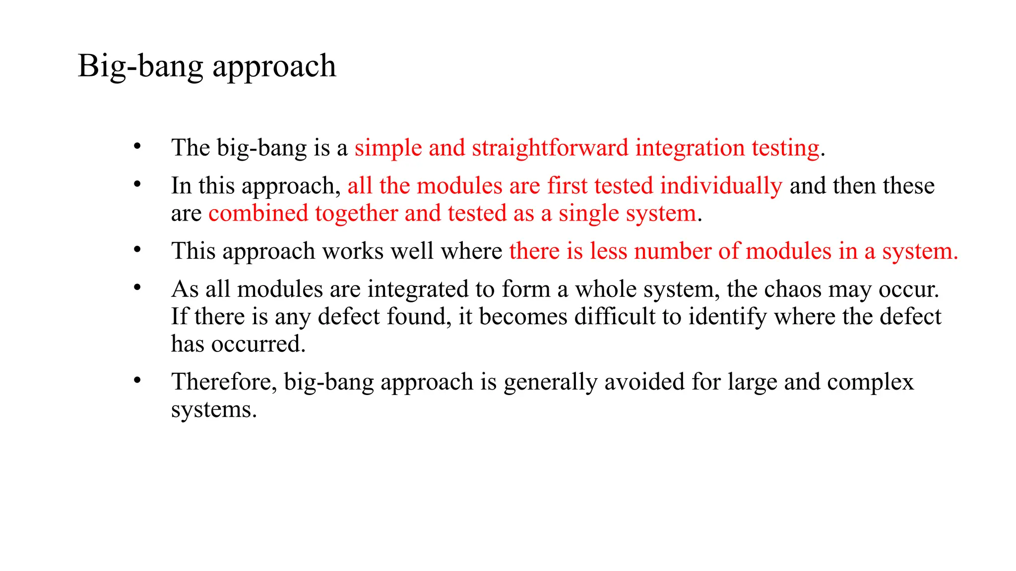 Big-bang approach
• The big-bang is a simple and straightforward integration testing.
• In this approach, all the modules are first tested individually and then these
are combined together and tested as a single system.
• This approach works well where there is less number of modules in a system.
• As all modules are integrated to form a whole system, the chaos may occur.
If there is any defect found, it becomes difficult to identify where the defect
has occurred.
• Therefore, big-bang approach is generally avoided for large and complex
systems.
 