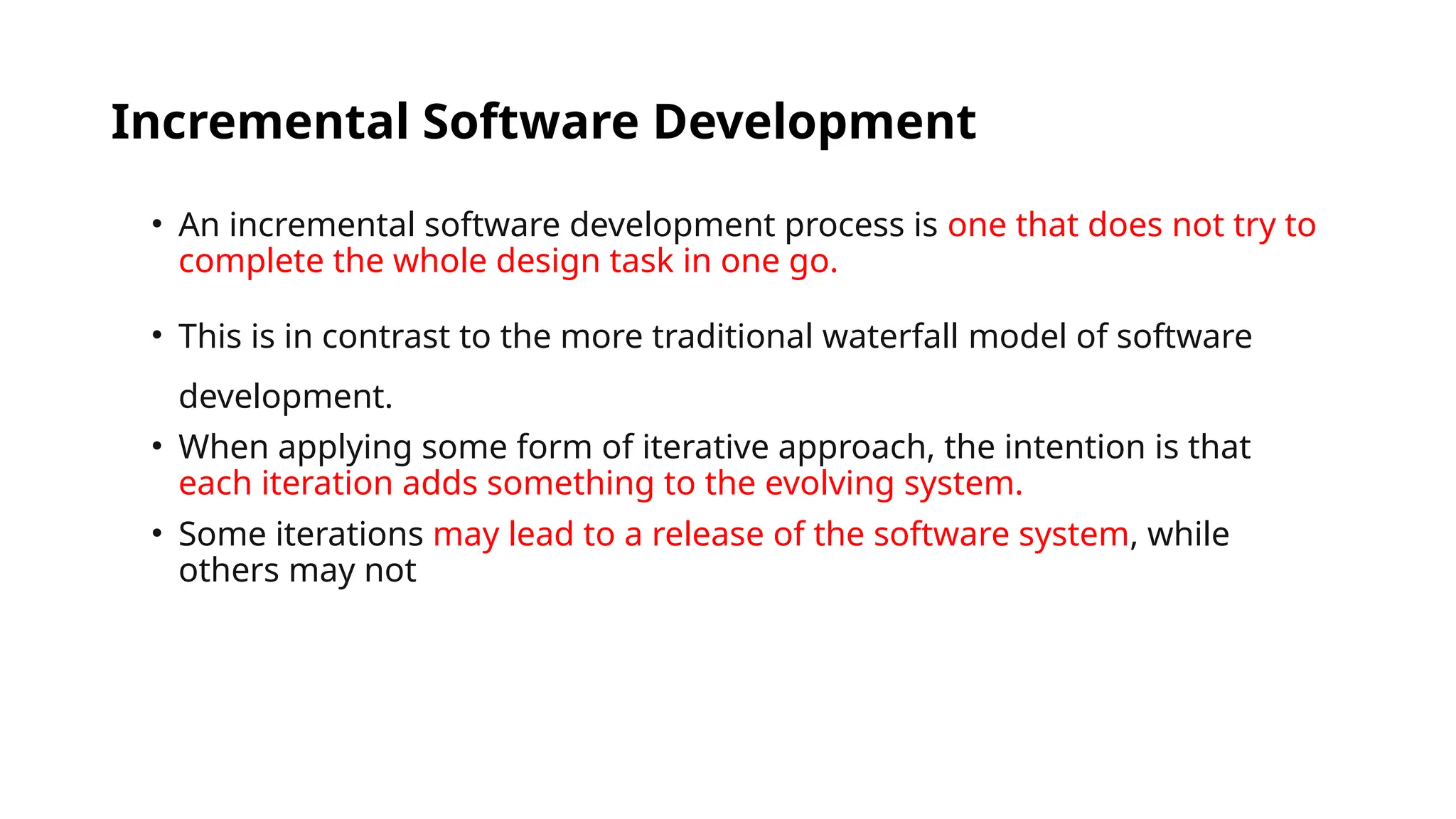 Incremental Software Development
• An incremental software development process is one that does not try to
complete the whole design task in one go.
• This is in contrast to the more traditional waterfall model of software
development.
• When applying some form of iterative approach, the intention is that
each iteration adds something to the evolving system.
• Some iterations may lead to a release of the software system, while
others may not
 