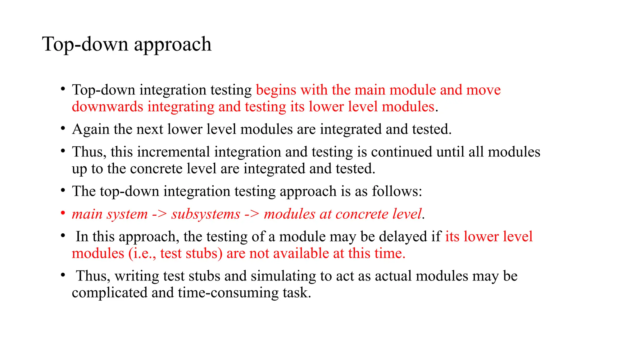 Top-down approach
• Top-down integration testing begins with the main module and move
downwards integrating and testing its lower level modules.
• Again the next lower level modules are integrated and tested.
• Thus, this incremental integration and testing is continued until all modules
up to the concrete level are integrated and tested.
• The top-down integration testing approach is as follows:
• main system -> subsystems -> modules at concrete level.
• In this approach, the testing of a module may be delayed if its lower level
modules (i.e., test stubs) are not available at this time.
• Thus, writing test stubs and simulating to act as actual modules may be
complicated and time-consuming task.
 