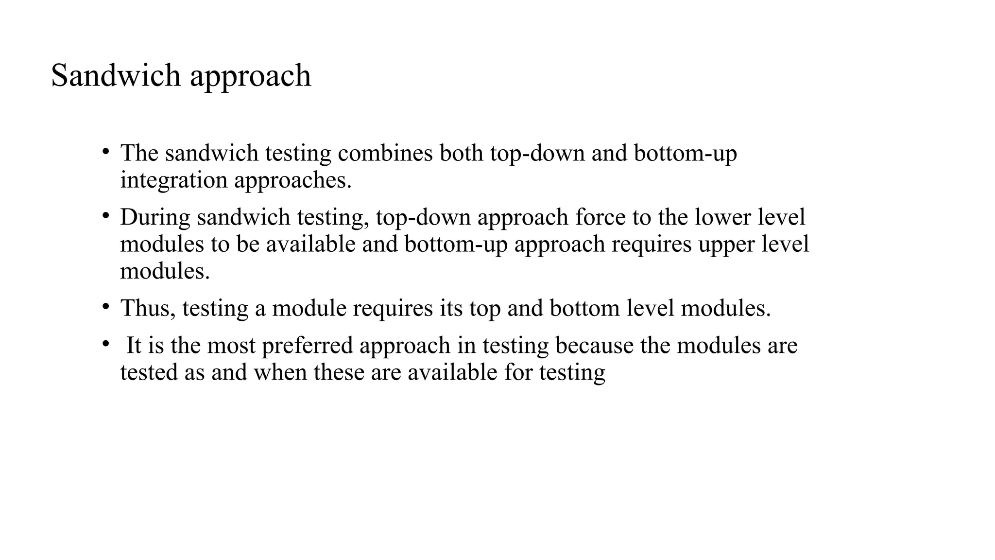 Sandwich approach
• The sandwich testing combines both top-down and bottom-up
integration approaches.
• During sandwich testing, top-down approach force to the lower level
modules to be available and bottom-up approach requires upper level
modules.
• Thus, testing a module requires its top and bottom level modules.
• It is the most preferred approach in testing because the modules are
tested as and when these are available for testing
 