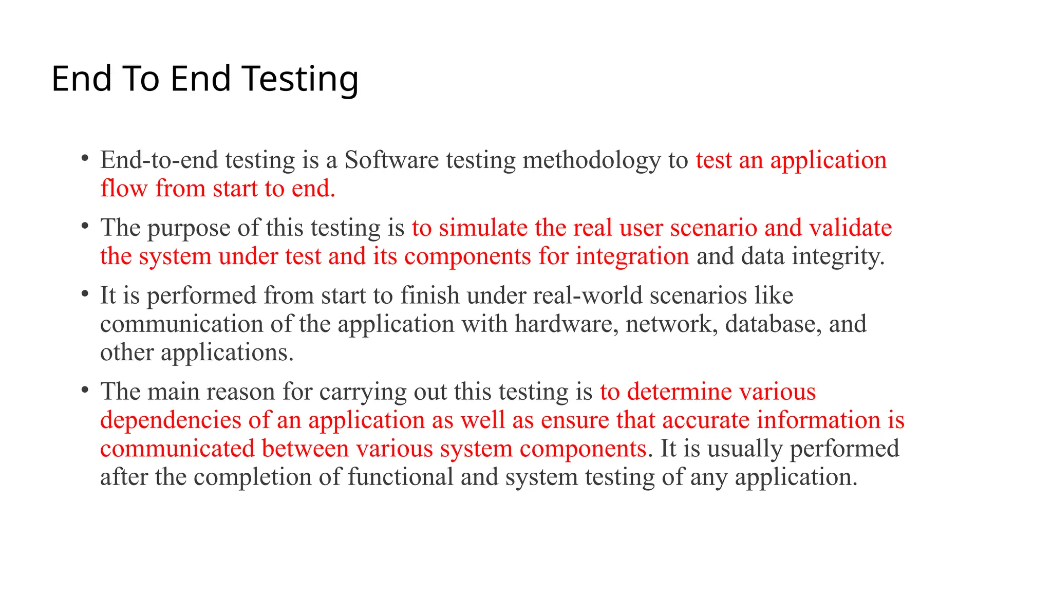 End To End Testing
• End-to-end testing is a Software testing methodology to test an application
flow from start to end.
• The purpose of this testing is to simulate the real user scenario and validate
the system under test and its components for integration and data integrity.
• It is performed from start to finish under real-world scenarios like
communication of the application with hardware, network, database, and
other applications.
• The main reason for carrying out this testing is to determine various
dependencies of an application as well as ensure that accurate information is
communicated between various system components. It is usually performed
after the completion of functional and system testing of any application.
 