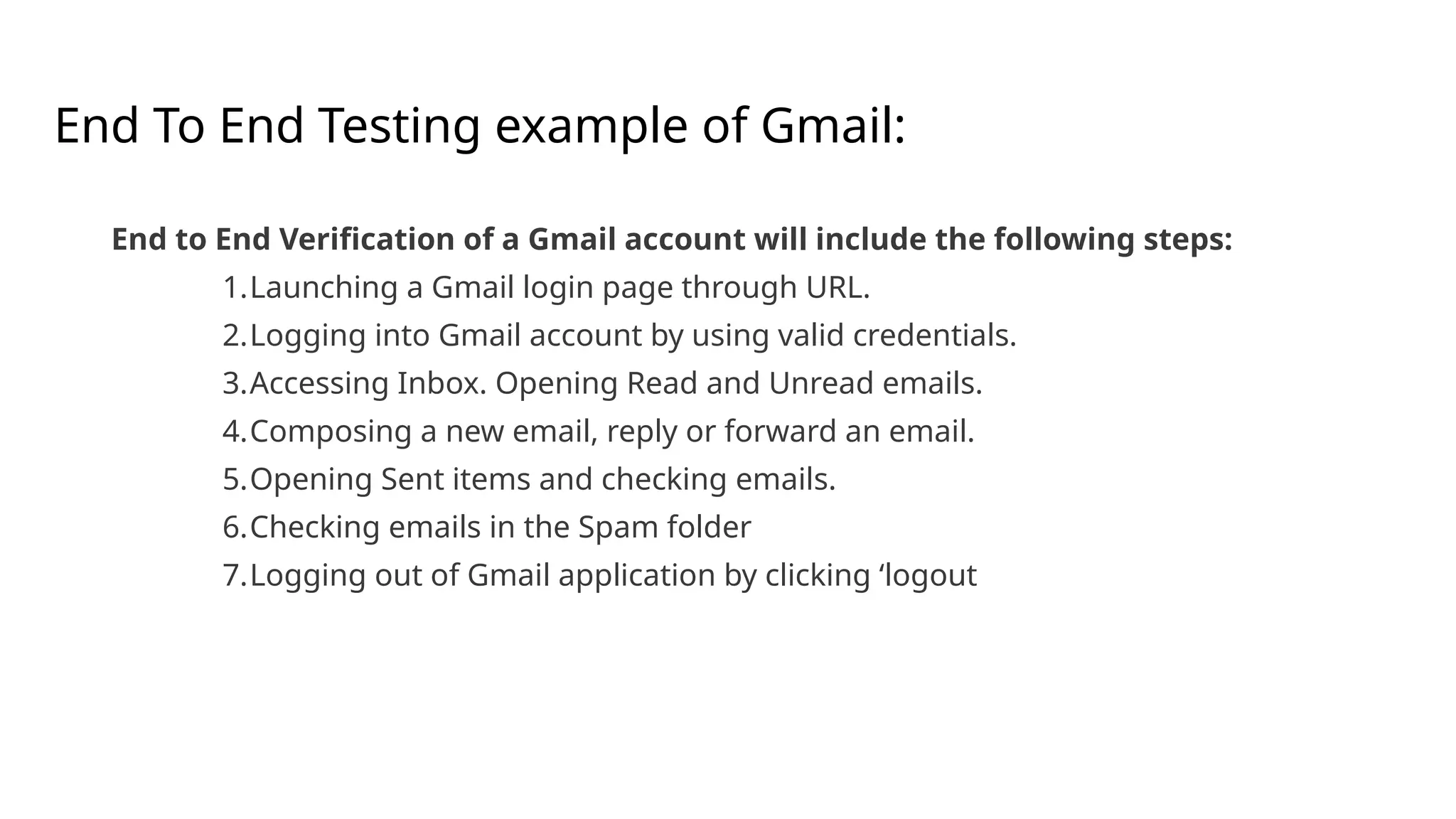 End To End Testing example of Gmail:
End to End Verification of a Gmail account will include the following steps:
1.Launching a Gmail login page through URL.
2.Logging into Gmail account by using valid credentials.
3.Accessing Inbox. Opening Read and Unread emails.
4.Composing a new email, reply or forward an email.
5.Opening Sent items and checking emails.
6.Checking emails in the Spam folder
7.Logging out of Gmail application by clicking ‘logout
 