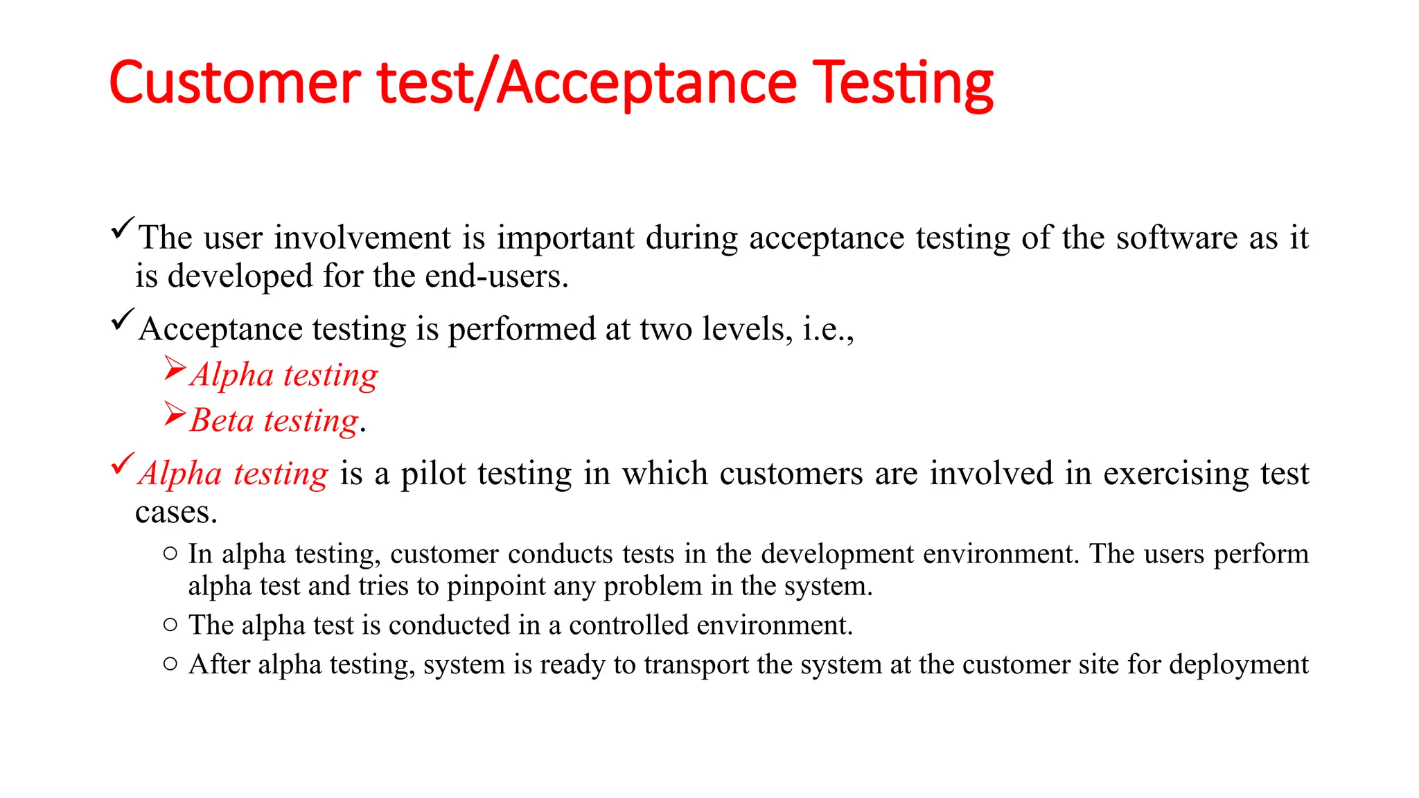 Customer test/Acceptance Testing
The user involvement is important during acceptance testing of the software as it
is developed for the end-users.
Acceptance testing is performed at two levels, i.e.,
Alpha testing
Beta testing.
Alpha testing is a pilot testing in which customers are involved in exercising test
cases.
o In alpha testing, customer conducts tests in the development environment. The users perform
alpha test and tries to pinpoint any problem in the system.
o The alpha test is conducted in a controlled environment.
o After alpha testing, system is ready to transport the system at the customer site for deployment
 