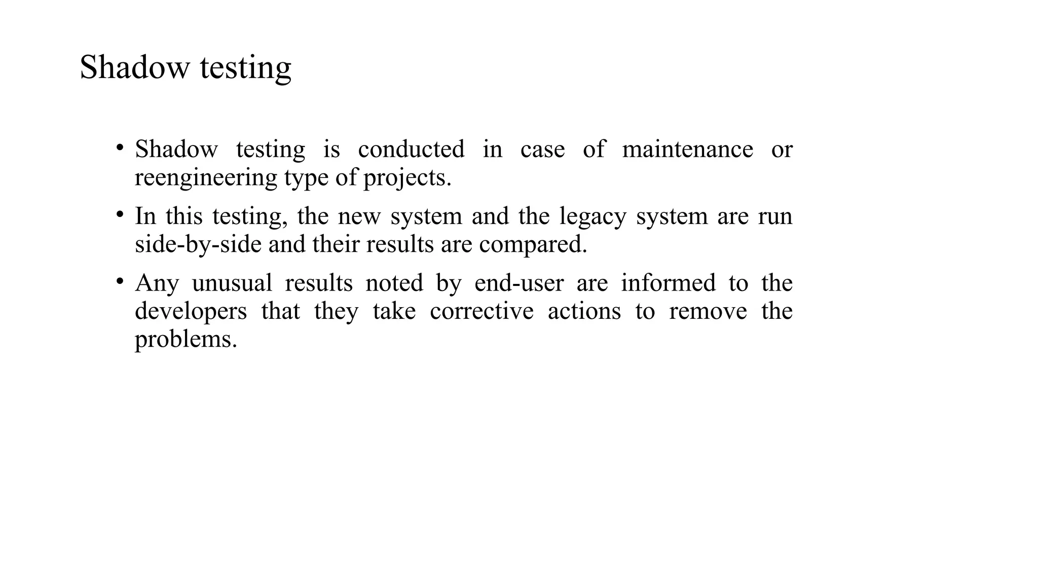 Shadow testing
• Shadow testing is conducted in case of maintenance or
reengineering type of projects.
• In this testing, the new system and the legacy system are run
side-by-side and their results are compared.
• Any unusual results noted by end-user are informed to the
developers that they take corrective actions to remove the
problems.
 
