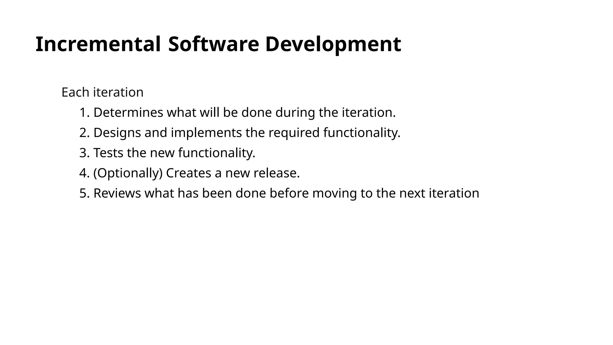 Incremental Software Development
Each iteration
1. Determines what will be done during the iteration.
2. Designs and implements the required functionality.
3. Tests the new functionality.
4. (Optionally) Creates a new release.
5. Reviews what has been done before moving to the next iteration
 