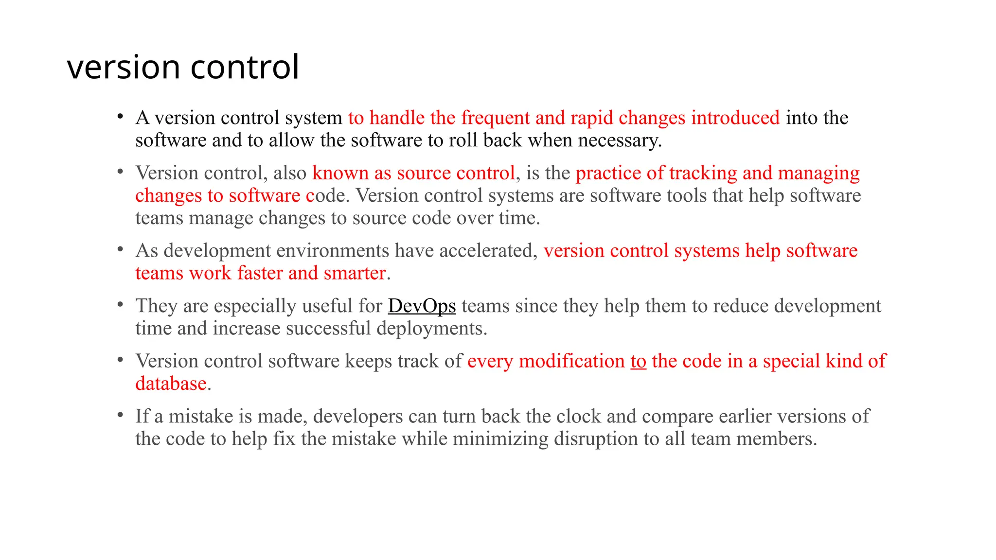 version control
• A version control system to handle the frequent and rapid changes introduced into the
software and to allow the software to roll back when necessary.
• Version control, also known as source control, is the practice of tracking and managing
changes to software code. Version control systems are software tools that help software
teams manage changes to source code over time.
• As development environments have accelerated, version control systems help software
teams work faster and smarter.
• They are especially useful for DevOps teams since they help them to reduce development
time and increase successful deployments.
• Version control software keeps track of every modification to the code in a special kind of
database.
• If a mistake is made, developers can turn back the clock and compare earlier versions of
the code to help fix the mistake while minimizing disruption to all team members.
 