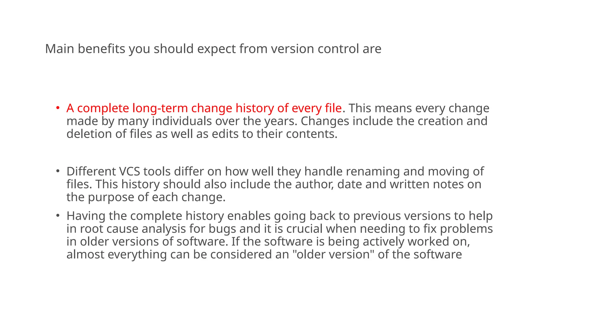 Main benefits you should expect from version control are
• A complete long-term change history of every file. This means every change
made by many individuals over the years. Changes include the creation and
deletion of files as well as edits to their contents.
• Different VCS tools differ on how well they handle renaming and moving of
files. This history should also include the author, date and written notes on
the purpose of each change.
• Having the complete history enables going back to previous versions to help
in root cause analysis for bugs and it is crucial when needing to fix problems
in older versions of software. If the software is being actively worked on,
almost everything can be considered an "older version" of the software
 