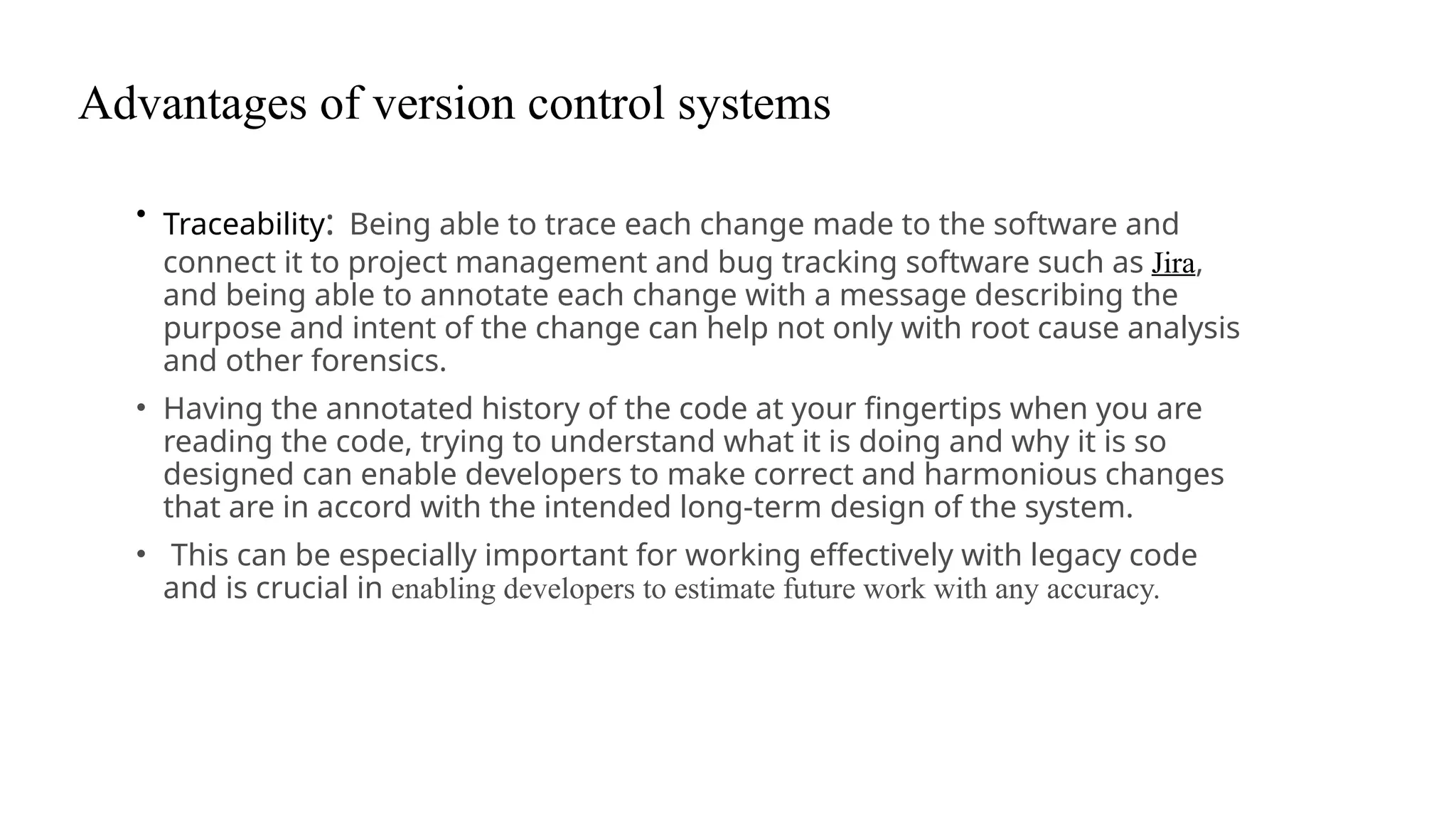 Advantages of version control systems
• Traceability: Being able to trace each change made to the software and
connect it to project management and bug tracking software such as Jira,
and being able to annotate each change with a message describing the
purpose and intent of the change can help not only with root cause analysis
and other forensics.
• Having the annotated history of the code at your fingertips when you are
reading the code, trying to understand what it is doing and why it is so
designed can enable developers to make correct and harmonious changes
that are in accord with the intended long-term design of the system.
• This can be especially important for working effectively with legacy code
and is crucial in enabling developers to estimate future work with any accuracy.
 