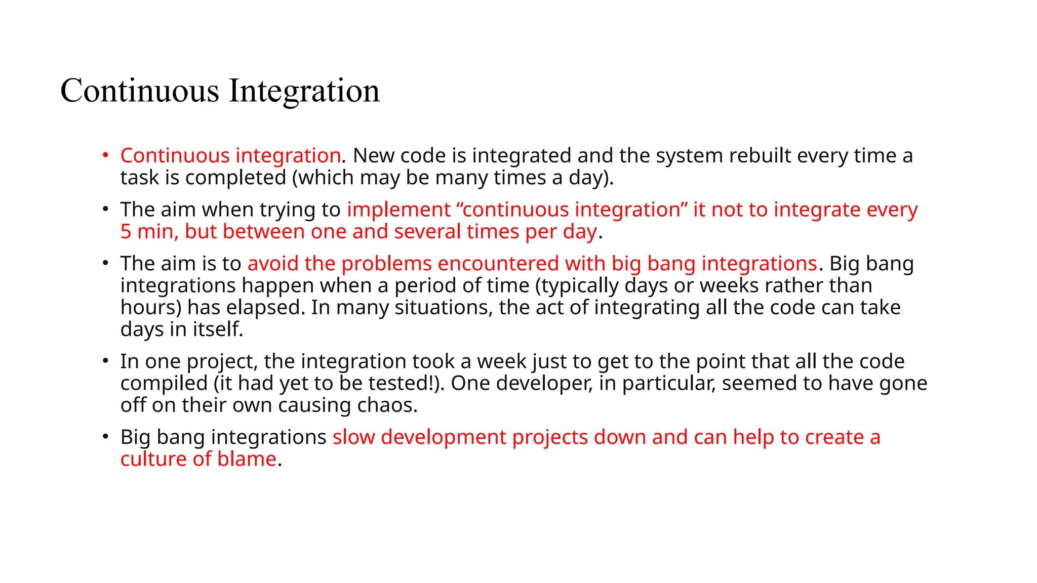 Continuous Integration
• Continuous integration. New code is integrated and the system rebuilt every time a
task is completed (which may be many times a day).
• The aim when trying to implement “continuous integration” it not to integrate every
5 min, but between one and several times per day.
• The aim is to avoid the problems encountered with big bang integrations. Big bang
integrations happen when a period of time (typically days or weeks rather than
hours) has elapsed. In many situations, the act of integrating all the code can take
days in itself.
• In one project, the integration took a week just to get to the point that all the code
compiled (it had yet to be tested!). One developer, in particular, seemed to have gone
off on their own causing chaos.
• Big bang integrations slow development projects down and can help to create a
culture of blame.
 