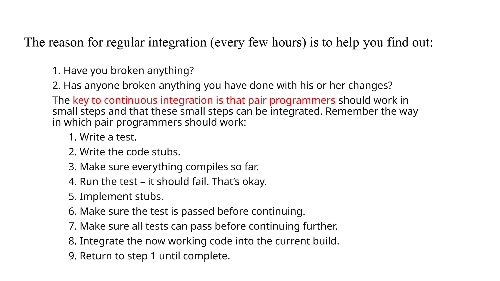 The reason for regular integration (every few hours) is to help you find out:
1. Have you broken anything?
2. Has anyone broken anything you have done with his or her changes?
The key to continuous integration is that pair programmers should work in
small steps and that these small steps can be integrated. Remember the way
in which pair programmers should work:
1. Write a test.
2. Write the code stubs.
3. Make sure everything compiles so far.
4. Run the test – it should fail. That’s okay.
5. Implement stubs.
6. Make sure the test is passed before continuing.
7. Make sure all tests can pass before continuing further.
8. Integrate the now working code into the current build.
9. Return to step 1 until complete.
 