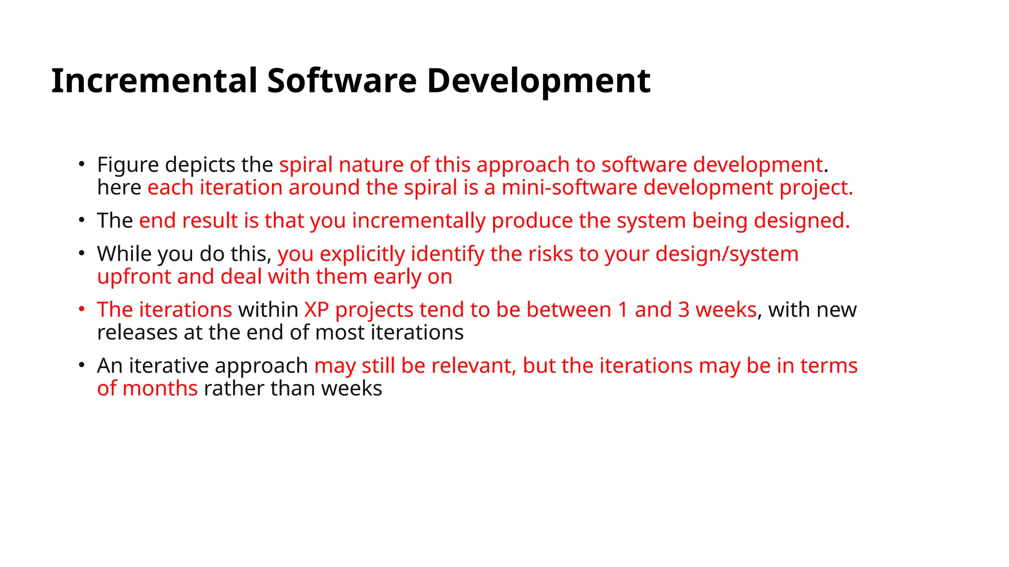 Incremental Software Development
• Figure depicts the spiral nature of this approach to software development.
here each iteration around the spiral is a mini-software development project.
• The end result is that you incrementally produce the system being designed.
• While you do this, you explicitly identify the risks to your design/system
upfront and deal with them early on
• The iterations within XP projects tend to be between 1 and 3 weeks, with new
releases at the end of most iterations
• An iterative approach may still be relevant, but the iterations may be in terms
of months rather than weeks
 