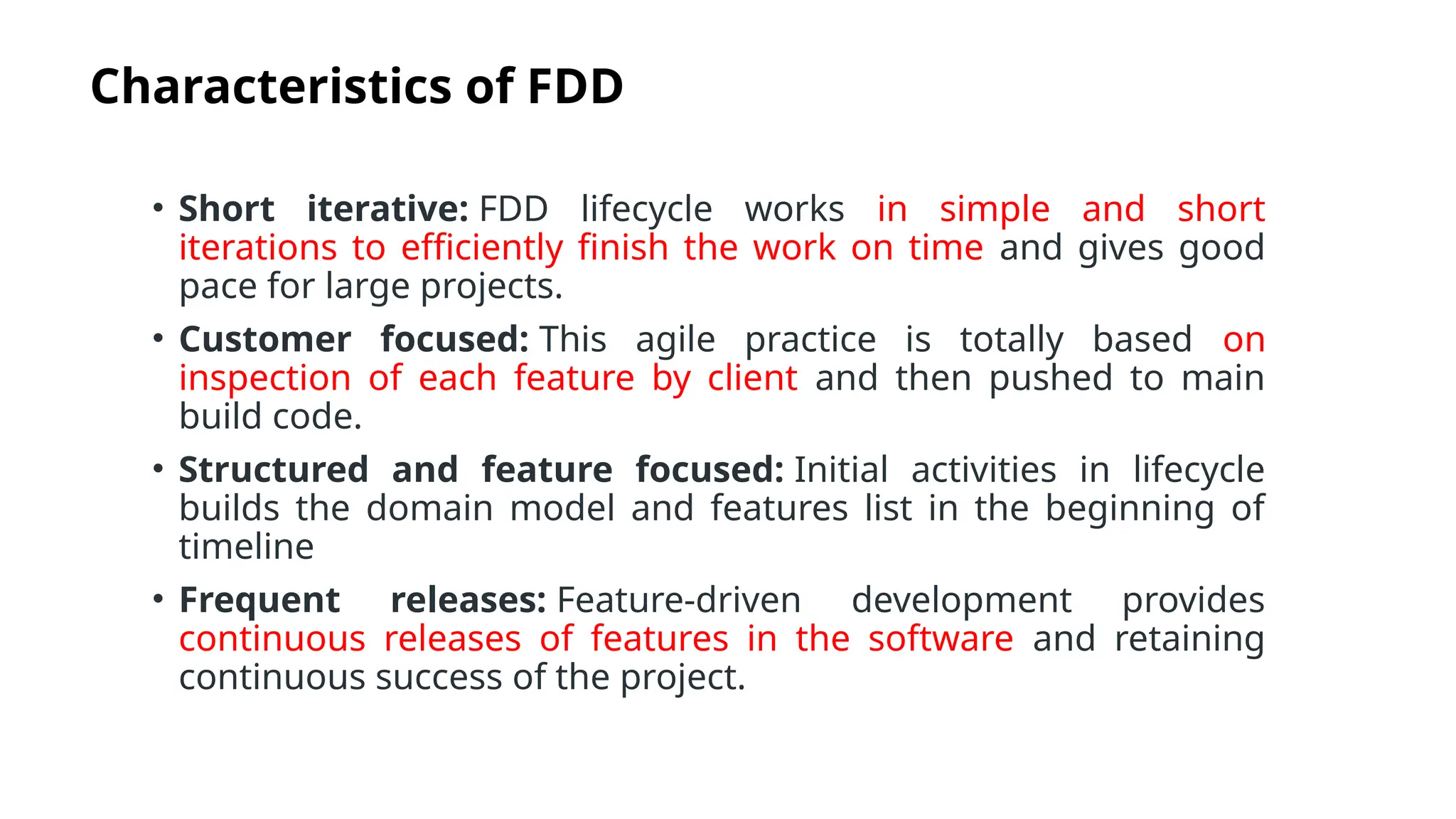 Characteristics of FDD
• Short iterative: FDD lifecycle works in simple and short
iterations to efficiently finish the work on time and gives good
pace for large projects.
• Customer focused: This agile practice is totally based on
inspection of each feature by client and then pushed to main
build code.
• Structured and feature focused: Initial activities in lifecycle
builds the domain model and features list in the beginning of
timeline
• Frequent releases: Feature-driven development provides
continuous releases of features in the software and retaining
continuous success of the project.
 