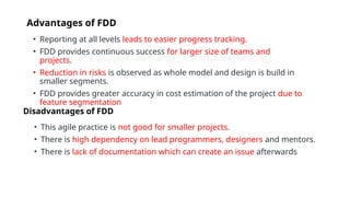 Advantages of FDD
• Reporting at all levels leads to easier progress tracking.
• FDD provides continuous success for larger size of teams and
projects.
• Reduction in risks is observed as whole model and design is build in
smaller segments.
• FDD provides greater accuracy in cost estimation of the project due to
feature segmentation
Disadvantages of FDD
• This agile practice is not good for smaller projects.
• There is high dependency on lead programmers, designers and mentors.
• There is lack of documentation which can create an issue afterwards
 