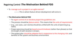 Regaining Control :The Motivation Behind FDD
• To manage such a project in an agile manner?
----------This is where feature-driven development will come-in.
• The Motivation Behind FDD
• To regain control of an iterative project the guidelines are:
• The process should be feature-centric. This means that the units of requirements
• (e.g., use cases, user stories) should be unified with the units of planning (e.g.
tasks).
• Project planning should be based around timeboxes (rather than phases) so that
the length of each iteration is known.
• The project plan should be adaptive that is responsive to the changing risks and
benefits of the system and business environment
 