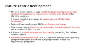 Feature-Centric Development
• The term feature-centric is used to refer to development processes that
combine the expression of requirements with the units of activity for
planning purposes.
• A feature in such a process can be viewed as a unit of “plannable
functionality.”
• Feature-driven development (FDD) uses features in this way.
• Features are closely related to use cases and to the realisation of use cases
in the standard Unified Process.
• A feature is a schedulable piece of functionality, something that delivers
value to the user.
• The emphasis on schedulable. That is, a feature is derived from a planning
perspective rather than from the user perspective or indeed the
requirements perspective.
 