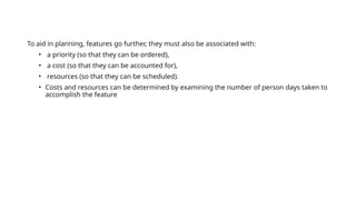 To aid in planning, features go further, they must also be associated with:
• a priority (so that they can be ordered),
• a cost (so that they can be accounted for),
• resources (so that they can be scheduled).
• Costs and resources can be determined by examining the number of person days taken to
accomplish the feature
 