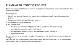 PLANNING AN ITERATIVE PROJECT
Before any project embarks on an iteration development process there are a number of steps that
should be followed.
These steps are:
• Identify and prioritise features (the feature list should be continually revised throughout the
project).
• Roughly identify iterations and allocate features.
• Timebox iterations/calculate costs.
• For each iteration
◦ Plan iterations (which should be continually revised during lifetime of project).
◦ Identify tasks required to implement features.
◦ Allocate tasks to resources (that is, allocate tasks to project members).
◦ Implement iteration.
The key here is that iterations are based on “timeboxes” so that their length is known and can be
managed.
Iterations are also based on tasks constructed around features so that they can be responsive to
user feedback and to changing business requirements.
 