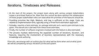 Iterations, Timeboxes and Releases
• At the start of the project, the project team along with various project stakeholders
create a prioritised feature list. Note that this cannot be done without the collaboration
of those project stakeholders who can state what the priorities of the features should be.
• Providing priorities like High, Medium, and Low is sufficient at this stage. Costs are
related to implementation time, typically using a Three-Point estimation approach.
• Includes, requires a best estimate, an average estimate and a worst-case estimate to be
given. The overall cost is derived from these three estimates.
• Finally, the number of software engineers involved with the feature is also estimated.
• The process involves determining the expected number of iterations, duration, and
features, requiring the involvement of business representatives with the necessary
knowledge and authority.
From this, we emerge with an outline plan for what will be done when and at what point
we will be completing various iterations of the end system
 