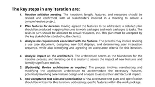 The key steps in any iteration are:
1. Iteration initiation meeting. The iteration's length, features, and resources should be
revised and confirmed, with all stakeholders involved in a meeting to ensure a
comprehensive project.
2. Plan features for iteration. Having agreed the features to be addressed, a detailed plan
should be produced mapping features to work packages and work packages to tasks. The
tasks in turn should be allocated to actual resources, etc. This plan must be accepted by
the key stakeholders (including the clients).
3. Analyse the requirements associated with the features. The process may involve revising
a use case document, designing new GUI displays, and determining user interaction
sequence, while also identifying and agreeing on acceptance criteria for this iteration.
4. Analyse impact on the architecture. The architecture serves as the foundation for the
iterative process, and iterating on it is crucial to assess the impact of new features and
identify significant entities.
5. (Optionally) Revise architecture as required. The process involves reevaluating and
modifying the application architecture to accommodate the necessary features,
potentially involving core feature design and analysis to assess their architectural impact.
6. new acceptance test plan and specification A new acceptance test plan and specification
should be written for this iteration, addressing specific features within the work package.
 