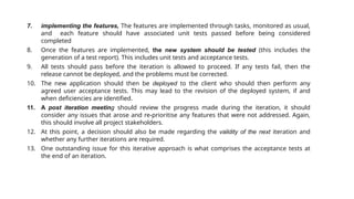 7. implementing the features, The features are implemented through tasks, monitored as usual,
and each feature should have associated unit tests passed before being considered
completed
8. Once the features are implemented, the new system should be tested (this includes the
generation of a test report). This includes unit tests and acceptance tests.
9. All tests should pass before the iteration is allowed to proceed. If any tests fail, then the
release cannot be deployed, and the problems must be corrected.
10. The new application should then be deployed to the client who should then perform any
agreed user acceptance tests. This may lead to the revision of the deployed system, if and
when deficiencies are identified.
11. A post iteration meeting should review the progress made during the iteration, it should
consider any issues that arose and re-prioritise any features that were not addressed. Again,
this should involve all project stakeholders.
12. At this point, a decision should also be made regarding the validity of the next iteration and
whether any further iterations are required.
13. One outstanding issue for this iterative approach is what comprises the acceptance tests at
the end of an iteration.
 