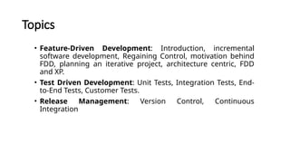 Topics
• Feature-Driven Development: Introduction, incremental
software development, Regaining Control, motivation behind
FDD, planning an iterative project, architecture centric, FDD
and XP.
• Test Driven Development: Unit Tests, Integration Tests, End-
to-End Tests, Customer Tests.
• Release Management: Version Control, Continuous
Integration
 