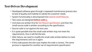Test-Driven Development
• Developed software goes through a repeated maintenance process due
to lack of quality and inability to satisfy the customer needs.
• System functionality is decomposed into several small features.
• Test cases are designed before coding.
• Unit tests are written first for the feature specification and then the
small source code is written according to the specification.
• Source code is run against the test case.
• It is quite possible that the small code written may not meet the
requirements, thus it will fail the test.
• After failure, we need to modify the small code written before to meet
the requirements and run it again.
• If the code passes the test case implies the code is correct. The same
process is repeated for another set of requirements specification
 